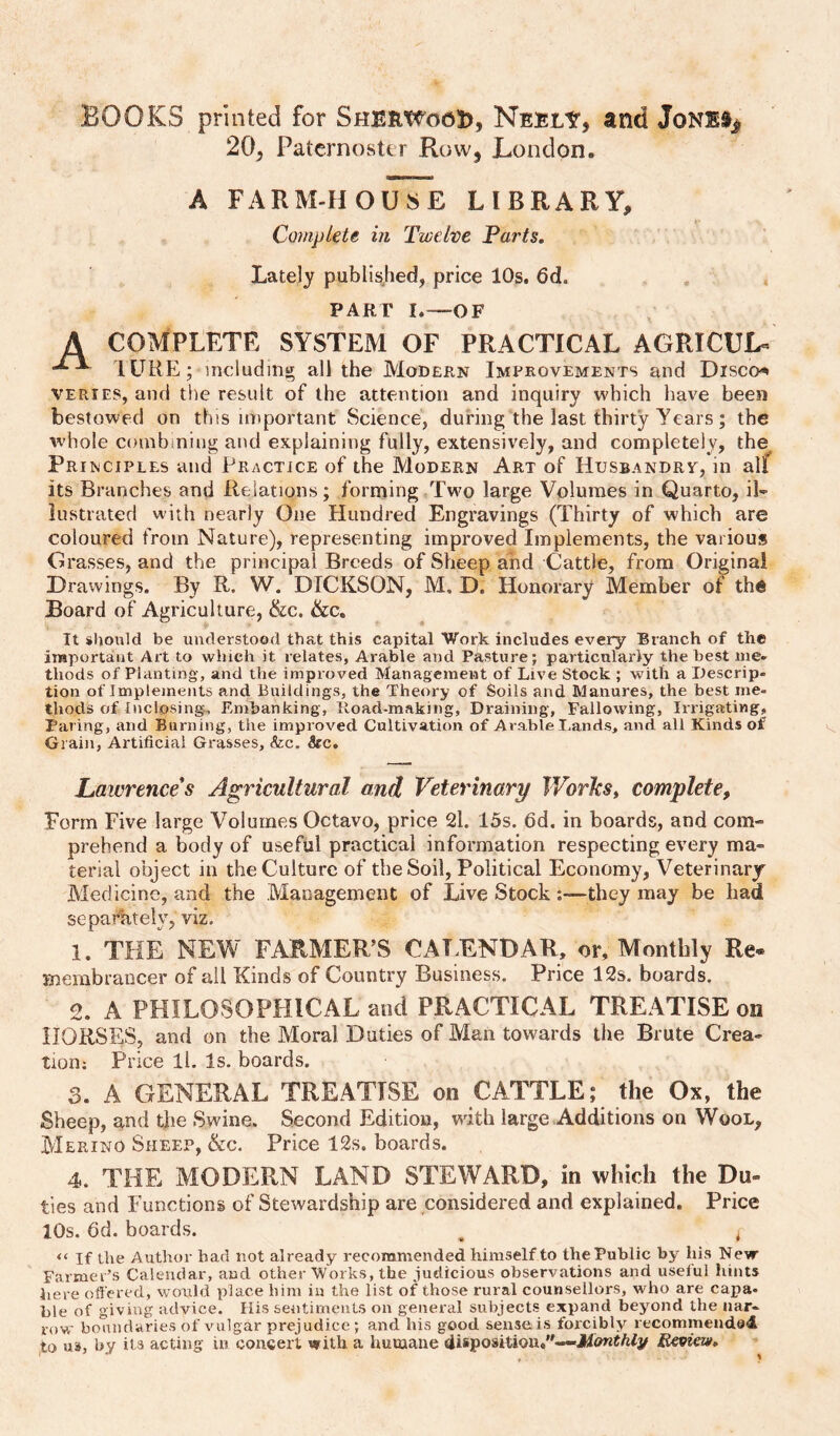 BOOKS printed for SherwooI), Nebly, and JoNl% 20, Paternoster Row, London. A FARM-HOUSE LIBRARY, Complete in Twelve Tarts, Lately publis^hed, price 10s. 6d. PART I.—OF A COMPLETE SYSTEM OF PRACTICAL AGRICUL« lURE; including all the Modern Improvements and Discos VERiES, and the re&idt of the attention and inquiry which have been bestowed on this important Science, during the last thirty Years; the whole combining and explaining fully, extensively, and completely, the^ Principles and Practice of the Modern Art of Husbandry, in all its Branches and Relations; forming Two large Volumes in Quarto, il¬ lustrated with nearly One Hundred Engravings (Thirty of which are coloured from Nature), representing improved Implements, the various Grasses, and the principal Breeds of Sheep and Cattle, from Original Drawings. By R. W. DICKSON, M, D. Honorary Member of the Board of Agriculture, &c. &c. It should be understood that this capital Work includes every Branch of the inaportaiit Art to which it relates. Arable and Pasture; particularly the best me¬ thods of Planting, and the improved Management of Live Stock ; with a Ilescrip- tion of Implements and Buildings, the Theory of Soils and Manures, the best me¬ thods of Inclosing, Embanking, Iload-making, Draining, Fallowing, Irrigating, Paring, and Burning, the improved Cultivation of Arable Lands, and all Kinds of Grain, Artificial Grasses, &c. &c. Lawrences Agricultural and Veterinary JVorlcs, complete. Form Five large Volumes Octavo, price 2l. 15s. 6d. in boards, and com¬ prehend a body of useful practical information respecting every ma¬ terial object in the Culture of the Soil, Political Economy, Veterinary Medicine, and the Management of Live Stock they may be had separately, viz. 1. THE NEW FARMER’S CAT.ENDAR, or. Monthly Re¬ membrancer of all Kinds of Country Business. Price 12s. boards. 2. A PHILOSOPHICAL and PRACTICAL TREATISE on HORSES, and on the Moral Duties of Man towards the Brute Crea¬ tion; Price ll. Is. boards. 3. A GENERAL TREATISE on CATTLE; the Ox, the Sheep, and tlie Swine. Second Edition, with large Additions on Wool, Merino Sheep, &c. Price 12s. boards. 4. THE MODERN LAND STEWARD, in which the Du¬ ties and Functions of Stewardship are considered and explained. Price 10s. 6d. boards. ^ ^ “ If the Author bad not already recommended himself to the Public by his New Farmer’s Calendar, and other Works, the judicious observations and uselul hints here oft'ered, would place him iu the list of those rural counsellors, who are capa¬ ble of giving advice. His sentiments on general subjects expand beyond the nar¬ row boundaries of vulgar prejudice ; and bis good senseis forcibly recommended to u», by ilA acting in concert with a humane disposition.—Beoiew,