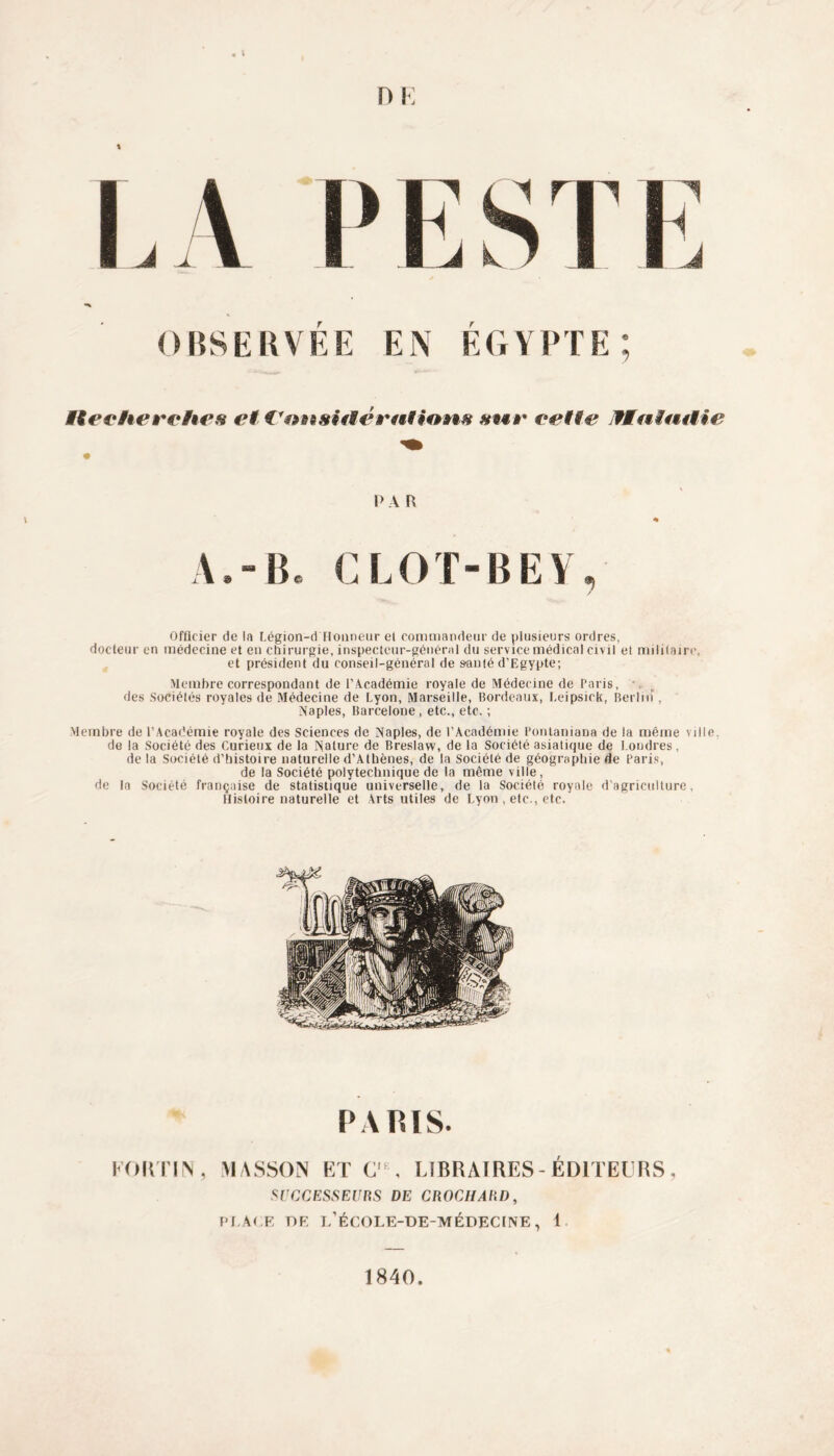 n j; % OBSERVEE EN EGYPTE Recherches et i'ansiiiératUms cette Tintait ie 1> A R A,-B* CLOT-BEV Officier de la Légion-d Honneur et commandeur de plusieurs ordres, docteur en médecine et en chirurgie, inspecteur-général du service médical civil et militaire, et président du conseil-général de s-auté d’Egypte; Membre correspondant de l’Académie royale de Médecine de Paris, • des Sociétés royales de Médecine de Lyon, Marseille, Bordeaux, Leipsick, Berhiï, Naples, Barcelone, etc., etc. ; Membre de l’Académie royale des Sciences de Naples, de l’Académie l'ontaniana de la même ville, de la Société des Curieux de la Nature de Breslaw, de la Société asiatique de Londres, de la Société d’histoire naturelle d’Athènes, de la Société de géographie de Paris, de la Société polytechnique de la même ville, de la Société française de statistique universelle, de la Société royale d’agriculture, Histoire naturelle et Arts utiles de Lyon , etc., etc. PARIS. kortin, viasson etc1, libraires-éditeurs. SUCCESSEURS DE CROCHARD, PLAI E DE t/ÉCOLE-DE-MÉDECINE, 1 1840