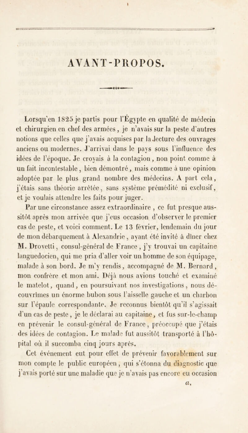 AYANT-PROPOS. r Lorsqu’en 1825 je partis pour l’Egypte en qualité de médecin et chirurgien en chef des armées , je n’avais sur la peste d’autres notions que celles que j’avais acquises par la .lecture des ouvrages anciens ou modernes. J’arrivai dans le pays sous l’influence des idées de l’époque. Je croyais à la contagion, non point comme à un fait incontestable , bien démontré, mais comme à une opinion adoptée par le plus grand nombre des médecins. À part cela, j’étais sans théorie arrêtée, sans système prémédité ni exclusif, et je voulais attendre les faits pour juger. Par une circonstance assez extraordinaire , ce fut presque aus- sitôt après mon arrivée que j’eus occasion d’observer le premier cas de peste, et voici comment. Le 13 février, lendemain du jour de mon débarquement à Alexandrie , ayant été invité à dîner chez M. Drovetti, consul-général de France , j’y trouvai un capitaine languedocien, qui me pria d’aller voir un homme de son équipage, malade à son bord. Je m’y rendis, accompagné de M. Bernard, mon confrère et mon ami. Déjà nous avions touché et examiné le matelot, quand, en poursuivant nos investigations, nous dé- couvrîmes un énorme bubon sous l’aisselle gauche et un charbon sur l’épaule correspondante. Je reconnus bientôt qu’il s’agissait d'un cas de peste , je le déclarai au capitaine, et fus sur-le-champ en prévenir le consul-général de France, préoccupé que j’étais des idées de contagion. Le malade fut aussitôt transporté à l’hô- pital où il succomba cinq jours après. Cet événement eut pour effet de prévenir favorablement sur mon compte le public européen, qui s’étonna du diagnostic que j’avais porté sur une maladie que je n’avais pas encore eu occasion a.