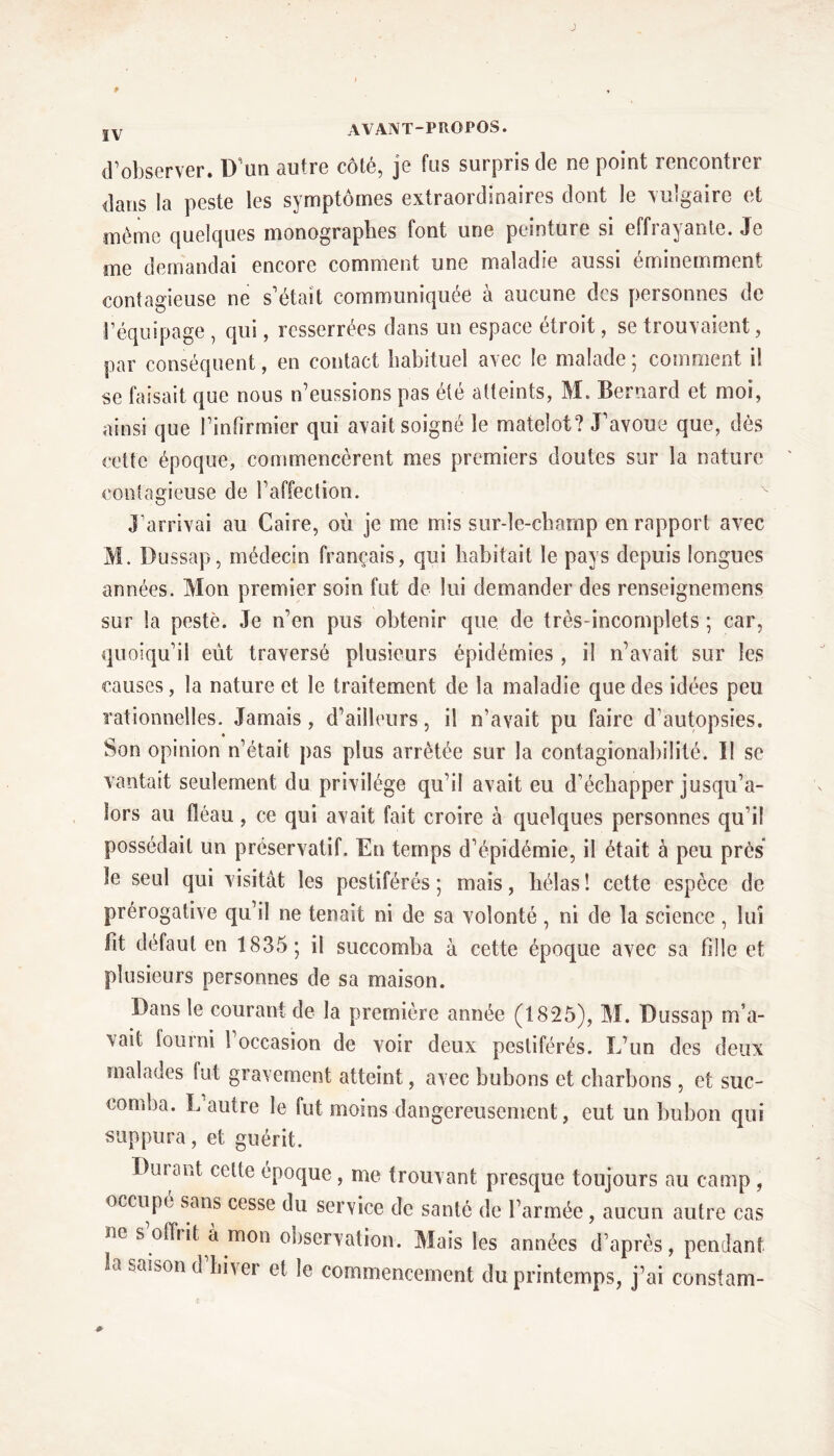 J P J v avant-propos. d’observer. D’un autre côté, je fus surpris de ne point rencontrer dans la peste les symptômes extraordinaires dont le vulgaire et même quelques monograpbes font une peinture si effrayante. Je me demandai encore comment une maladie aussi éminemment contagieuse ne s’était communiquée à aucune des personnes de l’équipage , qui, resserrées dans un espace étroit, se trouvaient, par conséquent, en contact habituel avec le malade ; comment il se faisait que nous n’eussions pas été atteints, M. Bernard et moi, ainsi que l’infirmier qui avait soigné le matelot? J’avoue que, dès cette époque, commencèrent mes premiers doutes sur la nature contagieuse de l’affection. J’arrivai au Caire, où je me mis sur-le-champ en rapport avec M. Dussap, médecin français, qui habitait le pays depuis longues années. Mon premier soin fut de lui demander des renseignemens sur la pesté. Je n’en pus obtenir que. de très-incomplets ; car, quoiqu’il eût traversé plusieurs épidémies , il n’avait sur les causes, la nature et le traitement de la maladie que des idées peu rationnelles. Jamais, d’ailleurs, il n’avait pu faire d’autopsies. Son opinion n’était pas plus arrêtée sur la contagionabilité. Il se vantait seulement du privilège qu’il avait eu d’échapper jusqu’a- lors au fléau, ce qui avait fait croire à quelques personnes qu’il possédait un préservatif. En temps d’épidémie, il était à peu près ïe seul qui visitât les pestiférés ; mais, hélas ! cette espèce de prérogative qu’il ne tenait ni de sa volonté , ni de la science, lui fit défaut en 1835; il succomba à cette époque avec sa fille et plusieurs personnes de sa maison. Dans le courant de la première année (1825), M. Dussap m’a- vait fourni 1 occasion de voir deux pestiférés. L’un des deux malades Sut gravement atteint, avec bubons et charbons , et suc- comba. L autre le fut moins dangereusement, eut un bubon qui suppura, et guérit. Durant celte époque, me trouvant presque toujours au camp , occupé sans cesse du service de santé de l’armée, aucun autre cas ne s offrit à mon observation. Mais les années d’après, pendant ao saison d hiver et le commencement du printemps, j’ai constam-