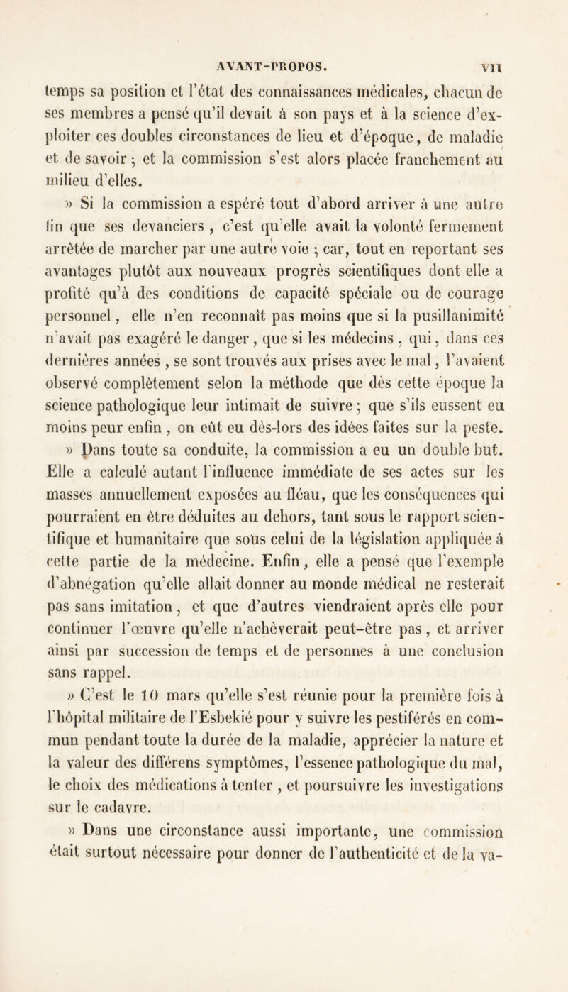 temps sa position et l’état des connaissances médicales, chacun de ses membres a pensé qu’il devait à son pays et à la science d’ex- ploiter ces doubles circonstances de lieu et d’époque, de maladie et de savoir -, et la commission s’est alors placée franchement au milieu d’elles. » Si la commission a espéré tout d’abord arriver à une autre lin que ses devanciers , c’est qu’elle avait la volonté fermement arrêtée de marcher par une autre voie -, car, tout en reportant ses avantages plutôt aux nouveaux progrès scientifiques dont elle a profité qu’à des conditions de capacité spéciale ou de courage personnel, elle n’en reconnaît pas moins que si la pusillanimité n’avait pas exagéré le danger , que si les médecins, qui, dans ces dernières années , se sont trouvés aux prises avec le mal, l’avaient observé complètement selon la méthode que dès cette époque la science pathologique leur intimait de suivre ; que s’ils eussent eu moins peur enfin , on eût eu dès-lors des idées faites sur la peste. » Dans toute sa conduite, la commission a eu un double but. Elle a calculé autant finfluence immédiate de ses actes sur les masses annuellement exposées au fléau, que les conséquences qui pourraient en être déduites au dehors, tant sous le rapport scien- tifique et humanitaire que sous celui de la législation appliquée à % cette partie de la médecine. Enfin, elle a pensé que l’exemple d’abnégation qu elle allait donner au monde médical ne resterait pas sans imitation, et que d’autres viendraient après elle pour continuer l’œuvre qu’elle n’achèverait peut-être pas, et arriver ainsi par succession de temps et de personnes à une conclusion sans rappel. » C’est le 10 mars qu’elle s’est réunie pour la première fois à fhôpital militaire de l’Esbekié pour y suivre les pestiférés en com- mun pendant toute la durée de la maladie, apprécier la nature et la valeur des différens symptômes, l’essence pathologique du mal, le choix des médications à tenter , et poursuivre les investigations sur le cadavre. » Dans une circonstance aussi importante, une commission était surtout nécessaire pour donner de l’authenticité et de la va-