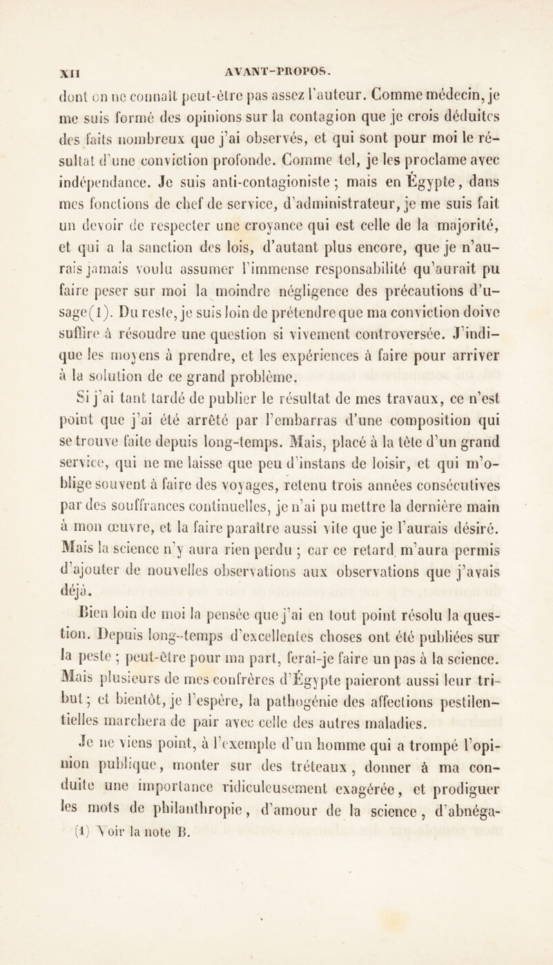 dont on ne connaît peut-être pas assez l’auteur. Comme médecin, je me suis formé des opinions sur la contagion que je crois déduites des faits nombreux que j'ai observés, et qui sont pour moi le ré- sultat d’une conviction profonde. Comme tel, je les proclame avec r indépendance. Je suis anti-contagioniste ; mais en Egypte, dans mes fonctions de chef de service, d’administrateur, je me suis fait un devoir de respecter une croyance qui est celle de la majorité, et qui a la sanction des lois, d’autant plus encore, que je n’au- rais jamais voulu assumer l’immense responsabilité qu’aurait pu faire peser sur moi la moindre négligence des précautions d’u- sage (l). Du reste, je suis loin de prétendre que ma conviction doive suffire à résoudre une question si vivement controversée. J’indi- que les moyens à prendre, et les expériences à faire pour arriver à la solution de ce grand problème. Si j ai tant tardé de publier le résultat de mes travaux, ce n’est point que j’ai été arrêté par l’embarras d’une composition qui se trouve faite depuis long-temps. Mais, placé à la tète d’un grand service, qui ne me laisse que peu d’instans de loisir, et qui m’o- blige souvent à faire des voyages, retenu trois années consécutives par des souffrances continuelles, je n’ai pu mettre la dernière main Mais la science n’y aura rien perdu ; car ce retard, m’aura permis d ajouter de nouvelles observations aux observations que j’avais déjà. Bien loin de moi la pensée que j’ai en tout point résolu la ques- tion. Depuis long -temps d’excellentes choses ont été publiées sur la peste ; peut-être pour ma part, ferai-je faire un pas à la science. Mais plusieurs de mes confrères d’Égypte paieront aussi leur tri- but; et bientôt, je l’espère, la pathogénie des affections pestilen- tielles marchera de pair avec celle des autres maladies. Je ne viens point, à l’exemple d’un homme qui a trompé l’opi- nion publique, monter sur des tréteaux, donner à ma con- duite une importance ridicuîeusement exagérée, et prodiguer les mots de philanthropie, d’amour de la science , d’abnéga- (1) Yoir la note B.