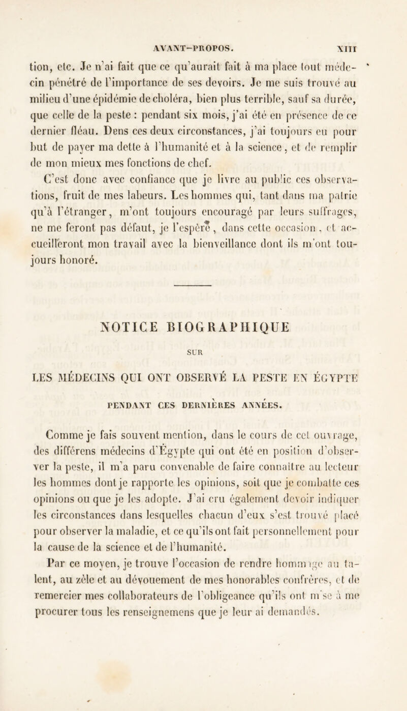 tion, clc. Je n’ai fait que ce qu’aurait fait à ma place tout méde- cin pénétré de l’importance de ses devoirs. Je me suis trouvé au milieu d’une épidémie de choléra, bien plus terrible, sauf sa durée, que celle de la peste : pendant six mois, j’ai été en présence de ce dernier fléau. Dens ces deux circonstances, j’ai toujours eu pour but de payer ma dette à l’humanité et à la science, et de remplir de mon mieux mes fonctions de chef. C’est donc avec confiance que je livre au public ces observa- tions, fruit de mes labeurs. Les hommes qui, tant dans ma patrie qu’à l’étranger, m’ont toujours encouragé par leurs suffrages, ne me feront pas défaut, je l’espère, dans cette occasion , et ac- cueilleront mon travail avec la bienveillance dont ils m’ont tou- jours honoré. NOTICE BIOGRAPHIQUE SUR LES MEDECINS QUI ONT OBSERVE LA PESTE EN ÉGYPTE PENDANT CES DERNIERES ANNEES. Comme je fais souvent mention, dans le cours de cet ou\ rage, des différons médecins d’Egypte qui ont été en position d’obser- ver la peste, il m’a paru convenable de faire connaître au lecteur les hommes dont je rapporte les opinions, soit que je combatte ces opinions ou que je les adopte. J’ai cru également devoir indiquer les circonstances dans lesquelles chacun d’eux s’est trouvé placé pour observer la maladie, et ce qu’ils ont fait personnellement pour la cause de la science et de l’humanité. Par ce moyen, je trouve l’occasion de rendre homrcngc au ta- lent, au zèle et au dévouement de mes honorables confrères, et clc remercier mes collaborateurs de l’obligeance qu’ils ont ru se à me procurer tous les renseignemens que je leur ai demandés.