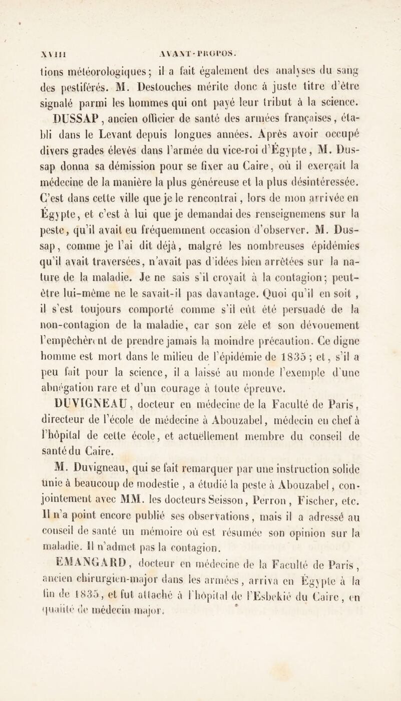 lions météorologiques; il a fait également des analyses du sang des pestiférés. M. Destoucbes mérite donc à juste titre d’ètre signalé parmi les hommes qui ont payé leur tribut à la science. DU SS AP , ancien officier de santé des armées françaises, éta- bli dans le Levant depuis longues années. Après avoir occupé divers grades élevés dans l’armée du vice-roi d’Egypte, M. Dus- sap donna sa démission pour se fixer au Caire, ou il exerçait la médecine de la manière la plus généreuse et la plus désintéressée. C’est dans cette ville que je le rencontrai, lors de mon arrivée en Égypte, et c’est à lui que je demandai des renseignement sur la peste, qu’il avait eu fréquemment occasion d’observer. M. Dus- sap, comme je l’ai dit déjà, malgré les nombreuses épidémies qu’il avait traversées, n avait pas d’idées bien arretées sur la na- ture de la maladie. Je ne sais s’il croyait à la contagion; peut- être lui-même ne le savait-il pas davantage. Quoi qu’il en soit , il s’est toujours comporté comme s’il eût été persuadé de la non-contagion de la maladie, car son zèle et son dévouement l’empêchèrent de prendre jamais la moindre précaution. Ce digne homme est mort dans le milieu de l’épidémie de 1835 ; et, s’il a peu fait pour la science, il a laissé au monde l’exemple d'une abnégation rare et d’un courage à toute épreuve. DU VIGNEAU , docteur en médecine de la Faculté de Paris, directeur de l’école de médecine à Abouzabel, médecin en chef à l’hôpital de cette école, et actuellement membre du conseil de santé du Caire. M. Duvigneau, qui se fait remarquer par une instruction solide iinie à beaucoup de modestie , a étudié la peste à Abouzabel, con- jointement avec MM. les docteurs Seisson, Perron , Fischer, etc. 11 n’a point encore publié ses observations, mais il a adressé au conseil de santé un mémoire où est résumée son opinion sur la maladie. II n’admet pas la contagion. EM AN GA RD, docteur en médecine de la Faculté de Paris , ancien chirurgien-major dans les armées, arriva en Égypte à la fin de 1835, et fut attaché à 1' qualité de médecin major. hôpital de l Esbekié du Caire, en «s