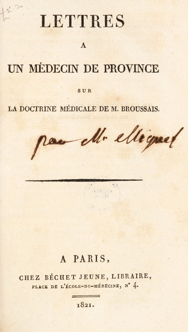 LETTRES A UN MÉDECIN DE PROVINCE SUR LA DOCTRINE MÉDICALE DE M. BROUSSAIS. A PARIS, CHEZ BÉCHET JEUNE, LIBRAIRE, PLACE DE L’ÉCOLE-DIi-MiDEClNÏ, N* 4* l82î.