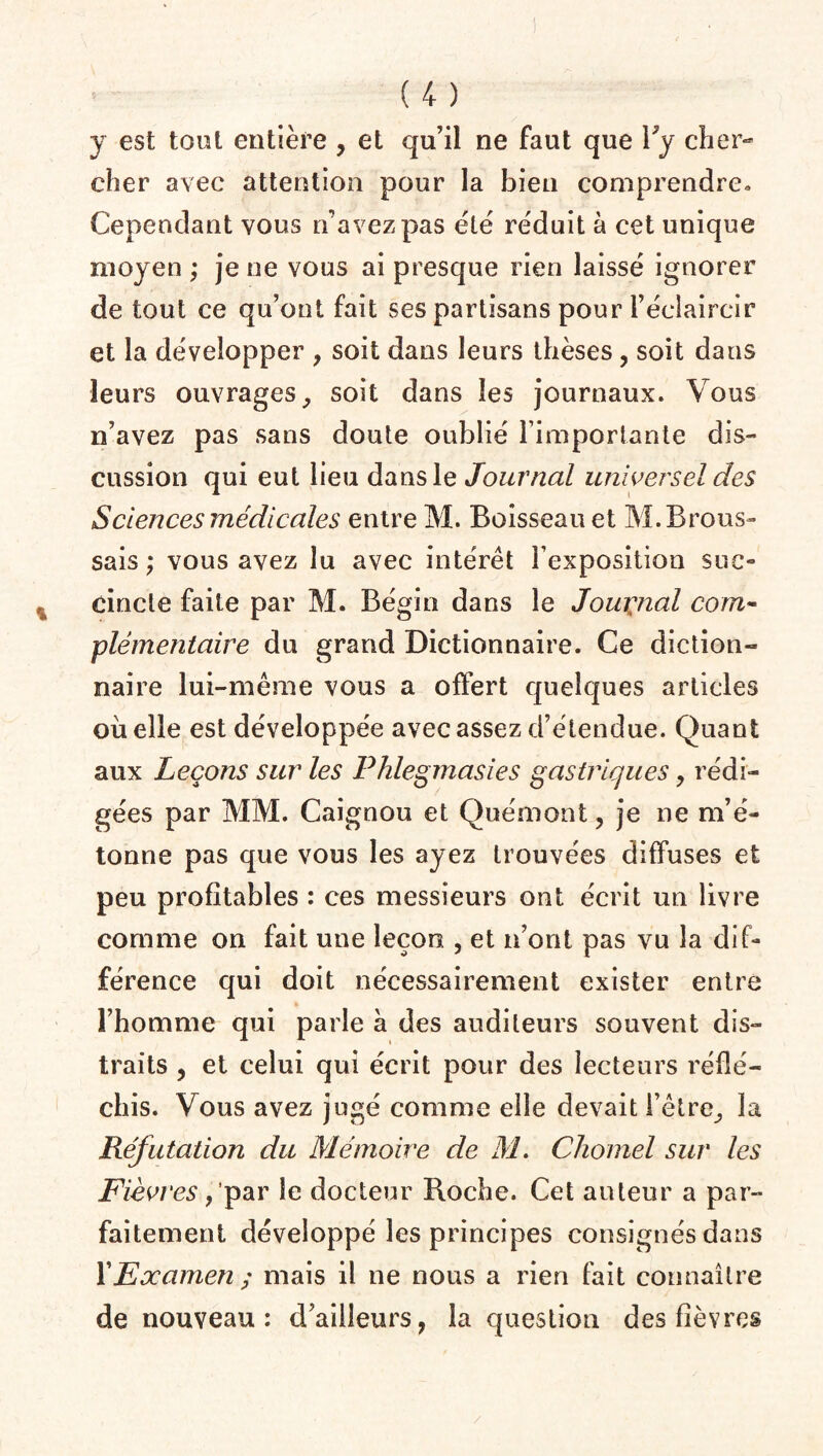 y est tout entière , et qu’il ne faut que Py cher¬ cher avec attention pour la bien comprendre» Cependant vous n’avez pas été réduit à cet unique moyen ; je ne vous ai presque rien laissé ignorer de tout ce qu’ont fait ses partisans pour l’éclaircir et la développer , soit dans leurs thèses, soit dans leurs ouvrages, soit dans les journaux. Vous n’avez pas sans doute oublié l’importante dis¬ cussion qui eut lieu dans le Journal universel des Sciences médicales entre M. Boisseau et M. Brous¬ sais ; vous avez lu avec intérêt l’exposition suc¬ cincte faite par M. Bégin dans le Journal com¬ plémentaire du grand Dictionnaire. Ce diction¬ naire lui-même vous a offert quelques articles où elle est développée avec assez d’étendue. Quant aux Leçons sur les Phlegmasies gastriques, rédi¬ gées par MM. Caignou et Quémont, je ne m’é¬ tonne pas que vous les ayez trouvées diffuses et peu profitables : ces messieurs ont écrit un livre comme on fait une leçon , et n’ont pas vu la dif¬ férence qui doit nécessairement exister entre l’homme qui parle à des auditeurs souvent dis¬ traits , et celui qui écrit pour des lecteurs réflé¬ chis. Vous avez jugé comme elle devait l’être, la Réfutation du Mémoire de M. Chomel sur les Fièvres, par le docteur Pioche. Cet auteur a par¬ faitement développé les principes consignés dans l’Examen ; mais il ne nous a rien fait connaître de nouveau: d’ailleurs, la question des fièvres