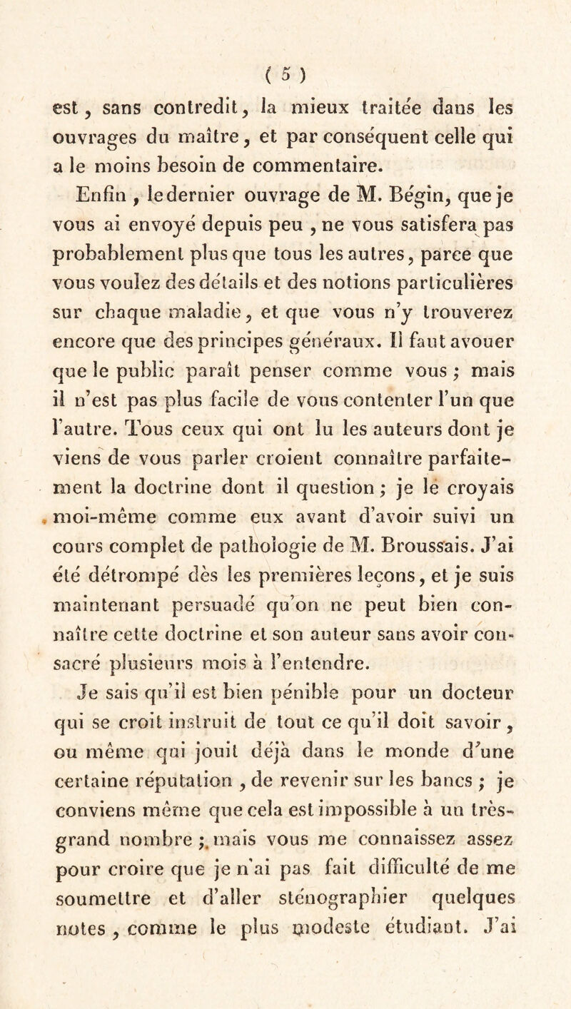 est, sans contredit, la mieux traitée dans les ouvrages du maître, et par conséquent celle qui a le moins besoin de commentaire. Enfin , le dernier ouvrage de M. Bégin, que je vous ai envoyé depuis peu , ne vous satisfera pas probablement plus que tous les autres, parce que vous voulez des détails et des notions particulières sur chaque maladie, et que vous n’y trouverez encore que des principes généraux. IÎ faut avouer que le public paraît penser comme vous ; mais il n’est pas plus facile de vous contenter l’un que l’autre. Tous ceux qui ont lu les auteurs dont je viens de vous parler croient connaître parfaite¬ ment la doctrine dont il question; je le croyais moi-même comme eux avant d’avoir suivi un cours complet de pathologie de M. Broussais. J’ai été détrompé dès les premières leçons, et je suis maintenant persuadé qu’on ne peut bien con¬ naître cette doctrine et son auteur sans avoir cou» sacré plusieurs mois à l’entendre. Je sais qu’il est bien pénible pour un docteur qui se croit instruit de tout ce qu’il doit savoir, ou même qui jouit déjà dans le monde dffine certaine réputation , de revenir sur les bancs ; je conviens même que cela est impossible à un très- grand nombre;.mais vous me connaissez assez pour croire que je n’ai pas fait difficulté de me soumettre et d’aller sténographier quelques notes , comme le plus modeste étudiant. J’ai