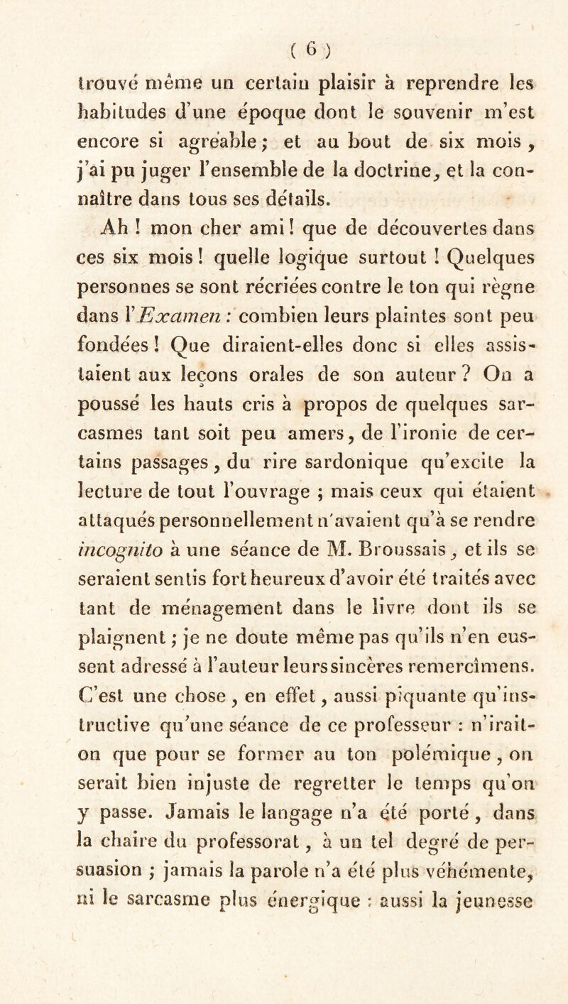 trouve même un certain plaisir à reprendre les habitudes d’une époque dont le souvenir m’est encore si agréable; et au bout de six mois, j’ai pu juger l’ensemble de la doctrine, et la con¬ naître dans tous ses détails. Àh ! mon cher ami ! que de découvertes dans ces six mois! quelle logique surtout ! Quelques personnes se sont récriées contre le ton qui règne dans Y Examen : combien leurs plaintes sont peu fondées ! Que diraient-elles donc si elles assis¬ taient aux leçons orales de son auteur ? On a à poussé les hauts cris à propos de quelques sar¬ casmes tant soit peu amers, de l’ironie de cer¬ tains passages, du rire sardonique qu’excite la lecture de tout l’ouvrage ; mais ceux qui étaient attaqués personnellement n'avaient qu’à se rendre incognito à une séance de M. Broussais, et ils se seraient sentis fort heureux d’avoir été traités avec tant de ménagement dans le livre dont ils se plaignent ; je ne doute même pas qu’ils n’en eus¬ sent adressé à l’auteur leurssincères remercîmens. C’est une chose , en effet, aussi piquante qu’ins¬ tructive qu’une séance de ce professeur : n’irait- on que pour se former au ton polémique , on serait bien injuste de regretter le temps qu’on y passe. Jamais le langage n’a été porté, dans la chaire du professorat, à un tel degré de per¬ suasion ; jamais la parole n’a été plus véhémente, ni le sarcasme plus énergique : aussi la jeunesse