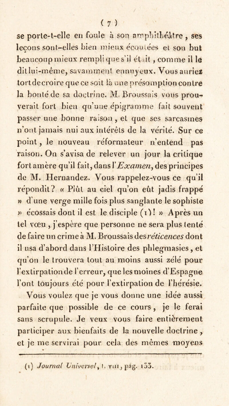 se porte-t-elle en foule à son amphithéâtre, ses leçons sont-elles bien mieux écoulées et son but » beaucoup mieux rempli que s’il et dit , comme il le dit lui-même, savamment ennuyeux. Vous auriez tort de croire que ce soit là une présomption contre la bonté de sa doctrine. M Broussais vous prou¬ verait fort bien qu’une épigramme fait souvent passer une bonne raison, et que ses sarcasmes n’ont jamais nui aux intérêts de la vérité. Sur ce point, le nouveau réformateur n’entend pas raison. On s’avisa de relever un jour la critique fort amère qu’il fait, dans Y Examen, des principes de M. Hernandez. Vous rappelez-vous ce qu’il répondit? « Plut au ciel qu’on eût jadis frappé ?> d une verge mille fois plus sanglante le sophiste » écossais dont il est le disciple (O! » Après un tel vœu , j’espère que personne ne sera plus (enté de faire un crime à M. Broussais des réticences dont il usa d’abord dans l’Histoire des phîegmasies, et qu’on le trouvera tout au moins aussi zélé pour l’extirpation de l’erreur, que les moines d’Espagne l’ont toujours été pour l’extirpation de l’hérésie. Vous voulez que je vous donne une idée aussi parfaite que possible de ce cours , je le ferai sans scrupule. Je veux vous faire entièrement participer aux bienfaits de la nouvelle doctrine, et je me servirai pour cela des mêmes moyens ▼ (i) Journal Universel,vtn,pàg. 153.