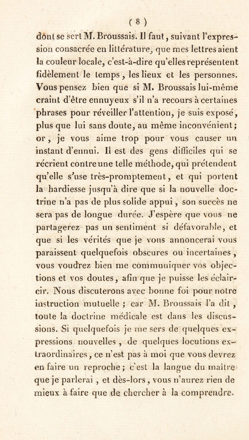 dont se sert M. Broussais. Il faut, suivant l'expres¬ sion consacrée en littérature, que mes lettres aient la couleur locale, c’est-à-dire qu’elles représentent fidèlement le temps , les lieux et les personnes. Vous pensez bien que si M. Broussais lui-même craint d’être ennuyeux s’il n’a recours à certaines phrases pour réveiller l’attention, je suis exposé, plus que lui sans doute, au même inconvénient; or, je vous aime trop pour vous causer un instant d’ennui. Il est des gens difficiles qui se récrient contre une telle méthode, qui prétendent qu’elle sffise très-promptement, et qui portent la hardiesse jusqu’à dire que si la nouvelle doc¬ trine n’a pas de plus solide appui, son succès ne sera pas de longue durée. J’espère que vous ne partagerez pas un sentiment si défavorable, et que si les vérités que je vous annoncerai vous paraissent quelquefois obscures ou incertaines , vous voudrez bien me communiquer vos objec¬ tions et vos doutes, afin que je puisse les éclair¬ cir. Nous discuterons avec bonne foi pour notre instruction mutuelle ; car M. Broussais l’a dit , toute la doctrine médicale est dans les discus¬ sions. Si quelquefois je me sers de quelques ex¬ pressions nouvelles , de quelques locutions ex¬ traordinaires, ce n’est pas à moi que vous devrez en faire un reproche; c’est la langue du maître que je parlerai , et dès-lors, vous n’aurez rien de mieux à faire que de chercher à la comprendre.