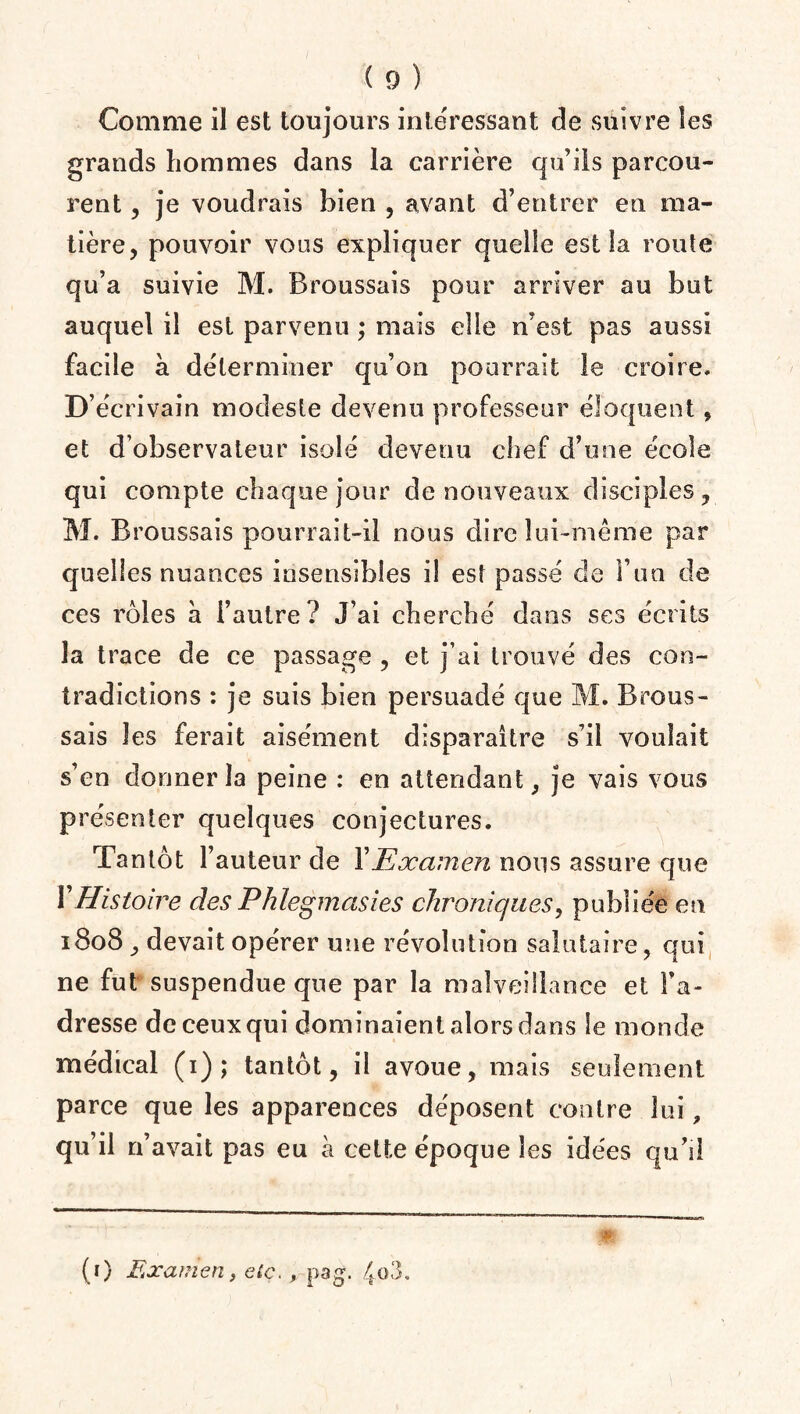 Comme il est toujours intéressant de suivre les grands hommes dans la carrière qu’ils parcou¬ rent , je voudrais bien , avant d’entrer en ma¬ tière, pouvoir vous expliquer quelle est la route qu’a suivie M. Broussais pour arriver au but auquel il est parvenu ; mais elle n’est pas aussi facile à déterminer qu’on pourrait le croire. D’écrivain modeste devenu professeur éloquent, et d’observateur isolé devenu chef d’une école qui compte chaque jour de nouveaux disciples, M. B roussais pourrait-il nous dire lui-même par quelles nuances insensibles il est passé de F un de ces rôles à l’autre? J’ai cherché dans ses écrits la trace de ce passage , et j’ai trouvé des con¬ tradictions : je suis bien persuadé que M. Brous¬ sais les ferait aisément disparaître s’il voulait s’en donner la peine : en attendant, je vais vous présenter quelques conjectures. Tantôt Fauteur de Y Examen nous assure que Y Histoire des Phlegmasies chroniques, publiée en 1808 , devait opérer une révolution salutaire, qui ne fut suspendue que par la malveillance et l’a¬ dresse de ceux qui dominaient alors dans le monde médical (1); tantôt, il avoue, mais seulement parce que les apparences déposent contre lui, qu’il n’avait pas eu à cette époque les idées qu’il (1) Examen, etc, , pag. 4o3.
