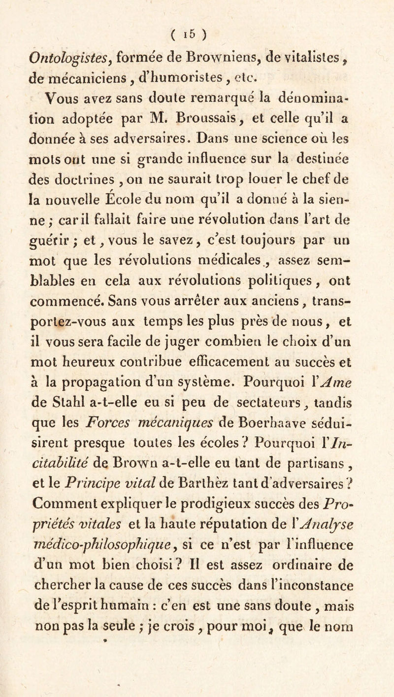 Ontologistes, formée de Browniens, de vitalistes, de mécaniciens , d’humoristes , etc. Vous avez sans doute remarqué la dénomina¬ tion adoptée par M. Broussais , et celle qu’il a donnée à ses adversaires. Dans une science où les mots ont une si grande influence sur la destinée des doctrines , on ne saurait trop louer le chef de la nouvelle Ecole du nom qu’il a donné à la sien¬ ne ; car il fallait faire une révolution dans fart de guérir ; et > vous le savez, c’est toujours par un mot que les révolutions médicales , assez sem¬ blables en cela aux révolutions politiques , ont commencé. Sans vous arrêter aux anciens, trans¬ portez-vous aux temps les plus près de nous, et il vous sera facile de juger combien le choix d’un mot heureux contribue efficacement au succès et a la propagation d’un système. Pourquoi X Ame de Slahl a-t-elle eu si peu de sectateurs,, tandis que les Forces mécaniques de Boerhaave sédui¬ sirent presque toutes les écoles ? Pourquoi X In- citabiütê de Brown a-t-elle eu tant de partisans , et le Principe vital de Barlhèz tant d’adversaires ? Comment expliquer le prodigieux succès des Pro- priétés vitales et la haute réputation de XAnalyse médico-philosophique, si ce n’est par l’influence d’un mot bien choisi? Il est assez ordinaire de chercher la cause de ces succès dans l’inconstance de l’esprit humain : c’en est une sans doute , mais non pas la seule ; je crois , pour moi, que le nom