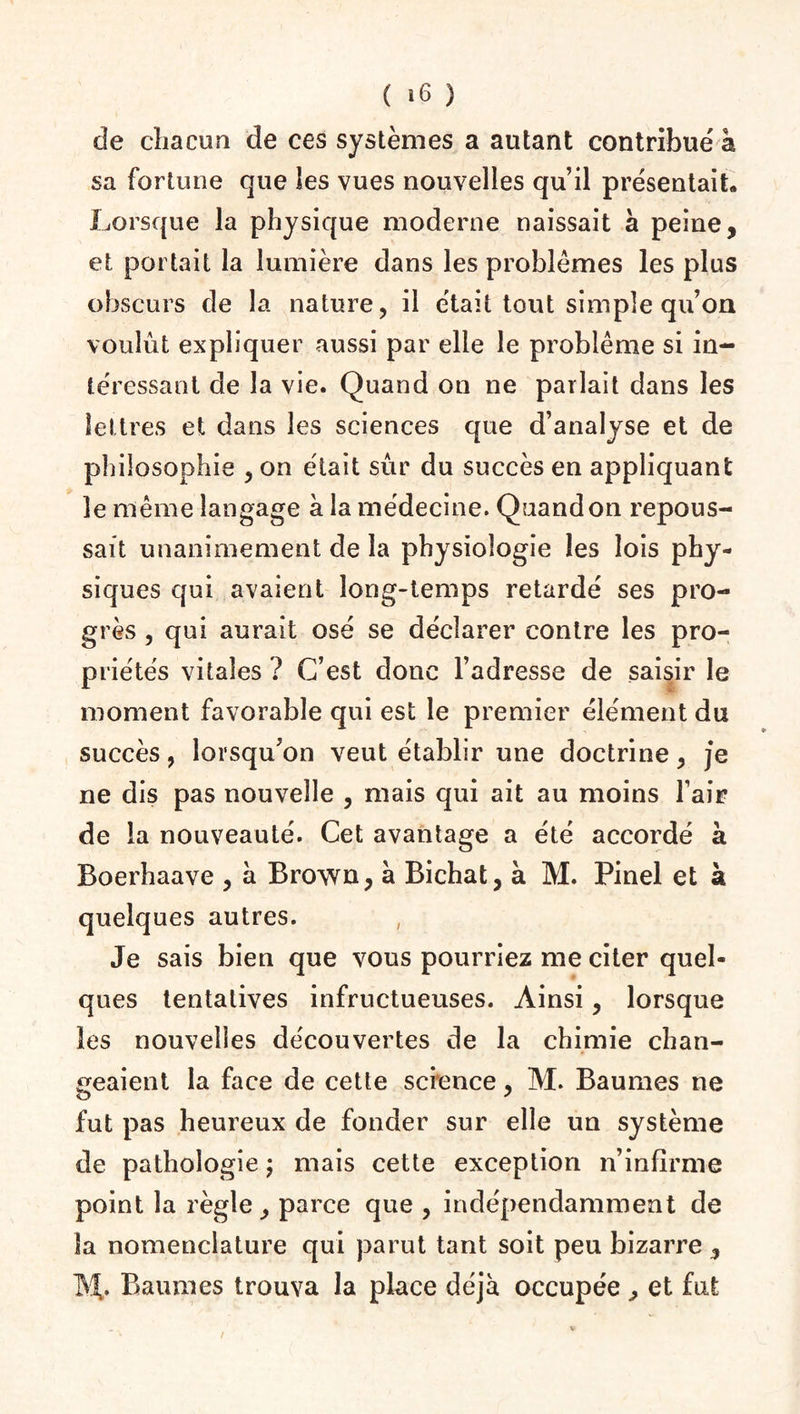 de chacun de ces systèmes a autant contribué à sa fortune que les vues nouvelles qu’il présentait» Lorsque la physique moderne naissait a peine, et portait la lumière dans les problèmes les plus obscurs cle la nature, il était tout simple qu’on voulût expliquer aussi par elle le problème si in¬ téressant de la vie. Quand on ne parlait dans les lettres et dans les sciences que d’analyse et de philosophie , on était sûr du succès en appliquant le même langage à la médecine. Quand on repous¬ sait unanimement de la physiologie les lois phy¬ siques qui avaient long-temps retardé ses pro¬ grès , qui aurait osé se déclarer contre les pro¬ priétés vitales ? C’est donc l’adresse de saisir le moment favorable qui est le premier élément du succès, lorsqu’on veut établir une doctrine, je ne dis pas nouvelle , mais qui ait au moins l’air de la nouveauté. Cet avantage a été accordé à Boerhaave , à Brown, à Bichat, à M. Pinel et à quelques autres. Je sais bien que vous pourriez me citer quel¬ ques tentatives infructueuses. Ainsi, lorsque les nouvelles découvertes de la chimie chan¬ geaient la face de cette science, M. Baumes ne fut pas heureux de fonder sur elle un système de pathologie ; mais cette exception n’infirme point la règle, parce que , indépendamment de la nomenclature qui parut tant soit peu bizarre , M>. Baumes trouva la place déjà occupée , et fut