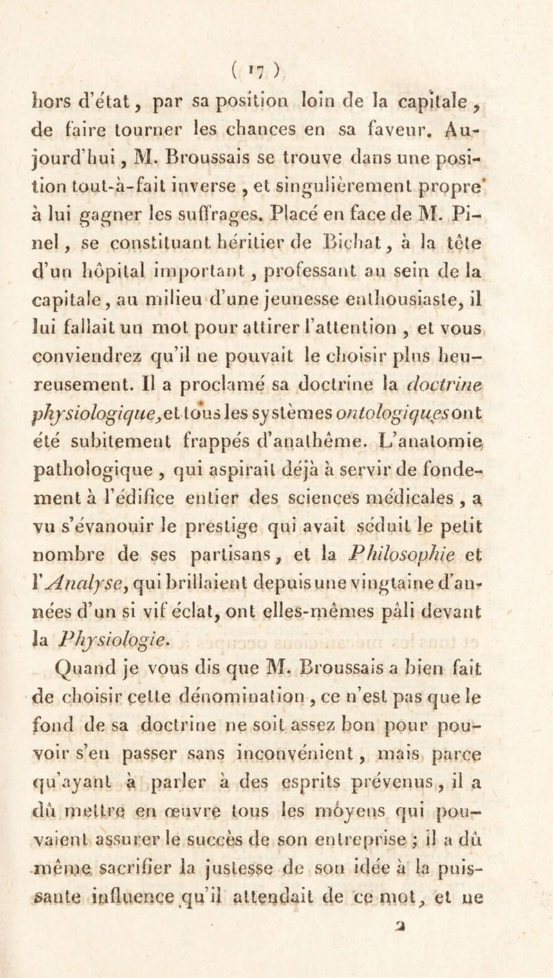 ( *7 ) hors d’état , par sa position loin de la capitale , de faire tourner les chances en sa faveur. Au¬ jourd’hui , M. Broussais se trouve dans une posi¬ tion touUa-fait inverse , et singulièrement propre’ à lui gagner les suffrages. Placé en face de M. Pi¬ nel, se constituant héritier de Biehat, à la tête d’un hôpital important, professant au sein de la capitale, au milieu d’une jeunesse enthousiaste, il lui fallait un mot pour attirer l’attention , et vous conviendrez qu’il ne pouvait le choisir plus heu¬ reusement. Il a proclamé sa doctrine la doctrine physiologique,et tous les systèmes ontologiquesont été subitement frappés d’anathème. L’anatomie pathologique , qui aspirait déjà à servir de fonde¬ ment à l’édifice entier des sciences médicales , a vu s’évanouir le prestige qui avait séduit le petit nombre de ses partisans, et la Philosophie et Y Analyse, qui brillaient depuis une vingtaine d’an» nées d’un si vif éclat, ont elles-mêmes pâli devant la Physiologie. Quand je vous dis que M. Broussais a bien fait de choisir cette dénomination , ce n’est pas que le fond de sa doctrine ne soit assez bon pour pou¬ voir s’en passer sans inconvénient, mais parce qu’ayant à parler à des esprits prévenus , il a dû mettre en œuvre tous les moyens qui pou¬ vaient assurer le succès de son entreprise ; il a dû mèrne sacrifier la justesse de son idée à la puis¬ sante influence qu’il attendait de ce mot, et ne