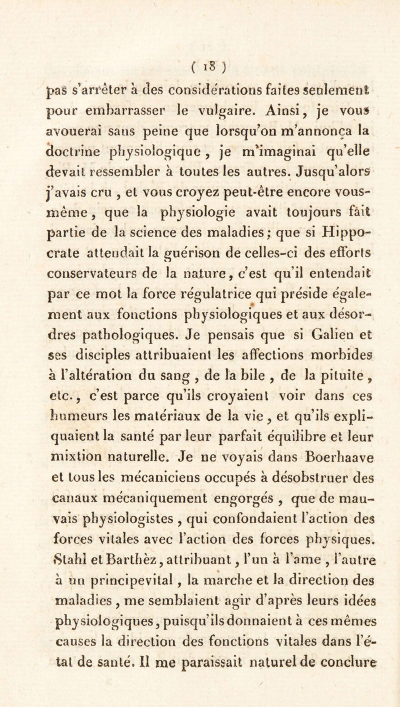 pas s’arrêter à des considérations faites seulement pour embarrasser le vulgaire. Ainsi, je vous avouerai sans peine que lorsqu’on m’annonça la doctrine physiologique, je m’imaginai qu’elle devait ressembler à toutes les autres. Jusqu’alors j’avais cru , et vous croyez peut-être encore vous- même , que la physiologie avait toujours fait partie de la science des maladies; que si Hippo¬ crate attendait la guérison de celles-ci des efforts conservateurs de la nature, c’est qu’il entendait par ce mot la force régulatrice qui préside égale- « ment aux fonctions physiologiques et aux désor¬ dres pathologiques. Je pensais que si Galien et ses disciples attribuaient les affections morbides à l’altération du sang , de la bile , de la pituite , etc., c’est parce qu’ils croyaient voir dans ces humeurs les matériaux de la vie, et qu’ils expli¬ quaient la santé par leur parfait équilibre et leur mixtion naturelle. Je ne voyais dans Boerhaave et tous les mécaniciens occupés à désobstruer des canaux mécaniquement engorgés , que de mau¬ vais physiologistes , qui confondaient faction des forces vitales avec faction des forces physiques. 8tahl et Barthez, attribuant, l’un à l ame , l’autre a un principevital, la marche et la direction des maladies , me semblaient agir d’après leurs idées physiologiques, puisqu’ils donnaient à ces mêmes causes la direction des fonctions vitales dans l’é¬ tal de santé. Il me paraissait naturel de conclure