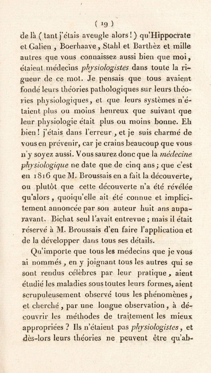 ( *9 ) de la ( tant fêtais aveugle alors!) qu’Hippocrate et Galien , Boerhaave, Slahl et Bartbèz et mille autres que vous connaissez aussi bien que moi, étaient médecins physiologistes dans toute la ri** gueur de ce mot. Je pensais que tous avaient fondé leurs théories pathologiques sur leurs théo¬ ries physiologiques, et que leurs systèmes n’é¬ taient plus ou moins heureux que suivant que leur physiologie était plus ou moins bonne. Eh bien ! j’étais dans l’erreur , et je suis charmé de vous en prévenir, car je crains beaucoup que vous ri y soyez aussi. Vous saurez donc que la médecine physiologique ne date que de cinq ans ; que c’est en 1816 que M. Broussais en a fait la découverte, ou plutôt que cette découverte n’a été révélée qu’alors, quoiqu’elle ait été connue et implici¬ tement annoncée par son auteur huit ans aupa¬ ravant. Bîchat seul l’avait entrevue ; mais il était réservé à M. Broussais d’en faire l’application et de la développer dans tous ses détails. Qu’importe que tous les médecins que je vous ai nommés , en y joignant tous les autres qui se sont rendus célèbres par leur pratique, aient étudié les maladies sous toutes leurs formes, aient scrupuleusement observé tous les phénomènes , et cherché , par une longue observation, à dé¬ couvrir les méthodes de traitement les mieux appropriées? Ils n’étaient pas physiologistes, et dès-lors leurs théories ne peuvent être qu’ab-