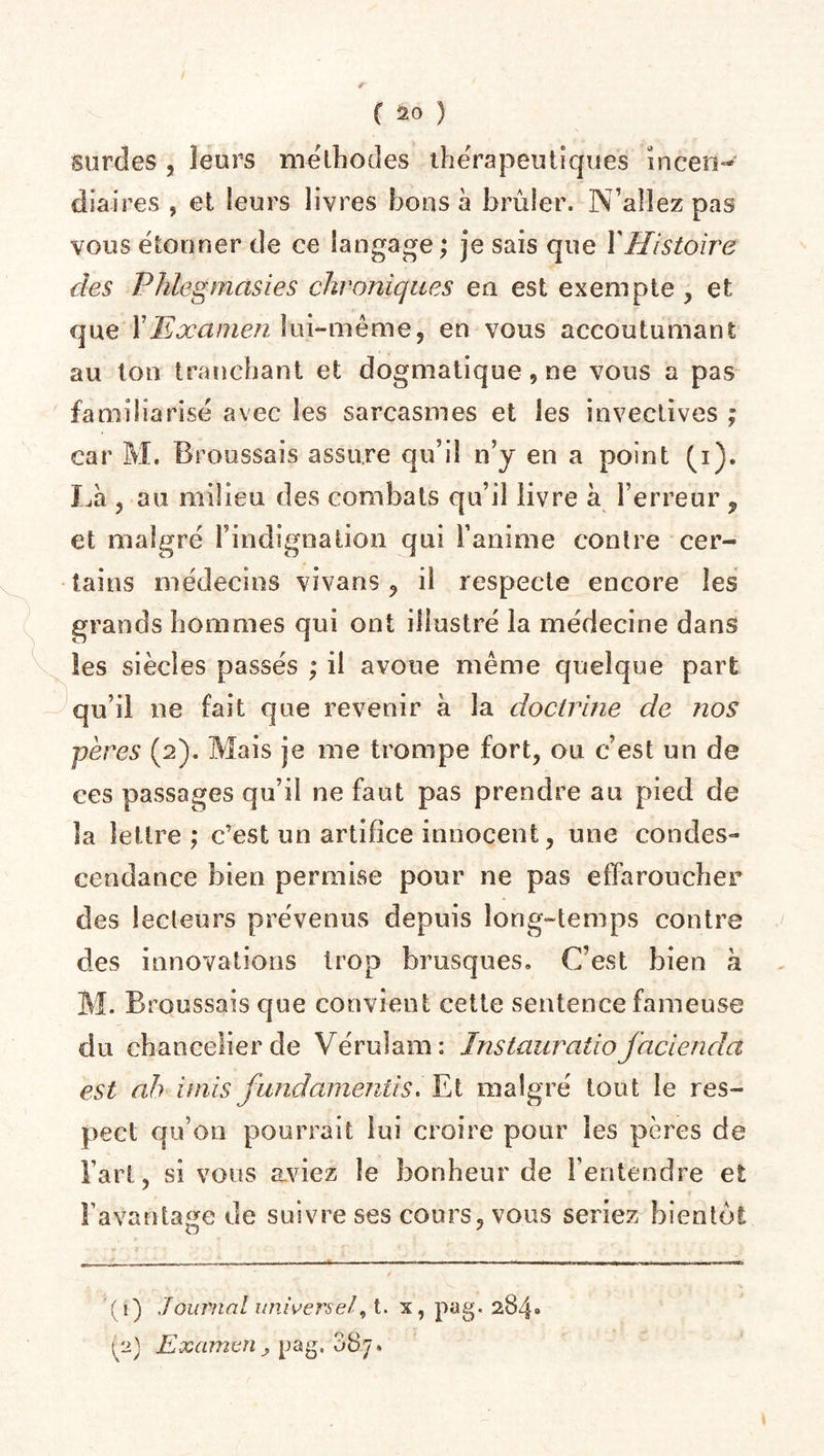 fSurdes , leurs méthodes thérapeutiques incen¬ diaires , et leurs livres bons à brûler. N’allez pas vous étonner de ce langage ; je sais que Y Histoire des Phlegmasies chroniques en est exempte , et cjue Y Examen lui-même, en vous accoutumant au ton tranchant et dogmatique, ne vous a pas familiarisé avec les sarcasmes et les invectives ; car M. Broussais assure qu’il n’y en a point (i). Là , au milieu des combats qu’il livre à l’erreur 9 et malgré l’indignation qui l’anime contre cer¬ tains médecins vivans , il respecte encore les grands hommes qui ont illustré la médecine dans les siècles passés ; il avoue même quelque part qu’il ne fait que revenir à la doctrine de nos pères (2). Mais je 111e trompe fort, ou c’est un de ces passages qu’il ne faut pas prendre au pied de la lettre ; c’est un artifice innocent, une condes¬ cendance bien permise pour ne pas effaroucher des lecteurs prévenus depuis long-temps contre des innovations trop brusques. C’est bien h M. Broussais que convient cette sentence fameuse du chancelier de Véruîam: Instauratio facienda est ah unis fundamenlis. Et malgré tout le res¬ pect qu’on pourrait lui croire pour les pères de Fart, si vous aviez le bonheur de l’entendre et l’avantage de suivre ses cours, vous seriez bientôt (1) Journal universel, t. x, pag. 284» ^2) Examen ; pag. 08.7.