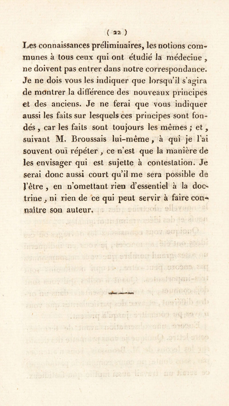 Les connaissances préliminaires, les notions com¬ munes à tous ceux qui ont étudié la médecine , ne doivent pas entrer dans notre correspondance. Je ne dois vous les indiquer que lorsqu’il s’agira de montrer la différence des nouveaux principes et des anciens. Je ne ferai que vous indiquer aussi les faits sur lesquels ces principes sont fon¬ dés , car les faits sont toujours les mêmes ; et , suivant M. Broussais lui-même, à qui je l’ai souvent ouï répéter , ce n’est que la manière de les envisager qui est sujette à contestation. Je serai donc aussi court qu’il me sera possible de l’être , en n’omettant rien d’essentiel à la doc¬ trine , ni rien de ce qui peut servir à faire con** naître son auteur,