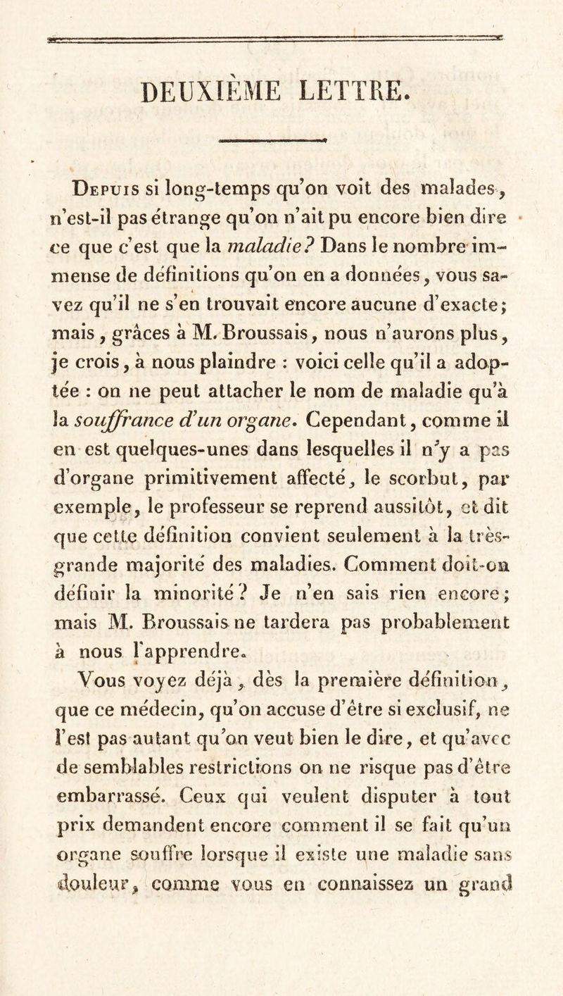 DEUXIEME LETTRE. Depuis si long-temps qu’on voit des malades, n’est-il pas étrange qu’on n’ait pu encore bien dire ce que c’est que la maladie? Dans le nombre im¬ mense de définitions qu’on en a données, vous sa- 4 vez qu’il ne s’en trouvait encore aucune d’exacte; mais , grâces â M. Broussais, nous n’aurons plus, je crois, à nous plaindre : voici celle qu’il a adop¬ tée : on ne peut attacher le nom de maladie qu’à la souffrance d'un organe. Cependant, comme il en est quelques-unes dans lesquelles il n*y a pas d’organe primitivement affecté, le scorbut, par exemple, le professeur se reprend aussitôt, et dit que cette définition convient seulement à la très- grande majorité des maladies. Comment doit-on définir la minorité ? Je n’en sais rien encore ; mais M. Broussais ne tardera pas probablement à nous fapprendre« Vous voyez déjà, dès la première définition , que ce médecin, qu’on accuse d’ètre si exclusif, ne l’est pas autant qu’on veut bien le dire, et qu’avec de semblables restrictions on ne risque pas d’être embarrassé. Ceux qui veulent disputer à tout prix demandent encore comment il se fait qu’un organe souffre lorsque il existe une maladie sans douleur, comme vous eu connaissez un grand