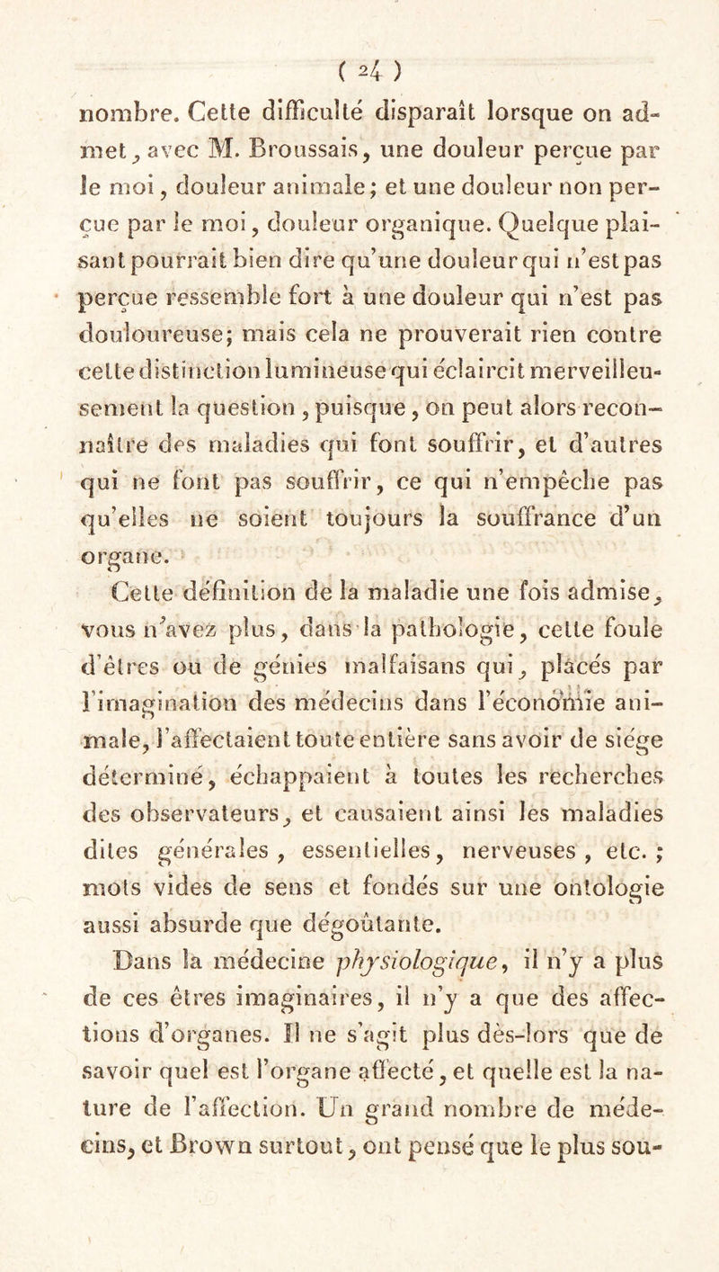 C 2 4 ) nombre. Cette difficulté disparaît lorsque on ad¬ met , avec M. Broussais, une douleur perçue par le moi, douleur animale; et une douleur non per¬ çue par le moi, douleur organique. Quelque plai¬ sant pourrait bien dire qu’une douleur qui n’est pas perçue ressemble fort à une douleur qui n’est pas douloureuse; mais cela ne prouverait rien contre celte distinction lumineuse qui éclaircit merveilleu¬ sement la question , puisque, on peut alors recon¬ naître des maladies qui font souffrir, et d’autres qui ne font pas souffrir, ce qui n’empêche pas qu’elles ne soient toujours la souffrance d’un organe. Cette définition de la maladie une fois admise, vous n’avez plus, dans la pathologie, cette foule d’êtres ou de génies malfaisans qui, placés par ! imagination des médecins dans l'économie ani- o male, l’affectaient toute entière sans avoir de siège déterminé, échappaient à toutes les recherches des observateurs, et causaient ainsi les maladies dites générales , essentielles, nerveuses, etc.; mots vides de sens et fondés sur une ontologie aussi absurde que dégoûtante. Bans la médecine physiologique, il n’y a plus de ces êtres imaginaires, i! n’y a que des affec¬ tions d’organes. I! ne s’agit plus dès-lors que de savoir quel est l’organe affecté, et quelle est la na¬ ture de l’affection. Un grand nombre de méde¬ cins, et Brown surtout, ont pensé que le plus sou-