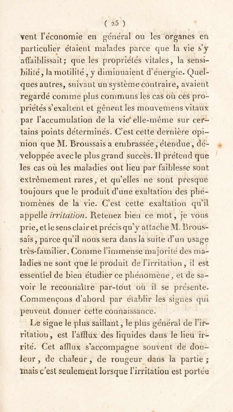 vent l’économie en général ou les organes en particulier étaient malades parce que la vie s’j affaiblissait; que les propriétés vitales, la sensi¬ bilité, la motilité , y diminuaient d’énergie. Quel- ques autres, suivant un système contraire, avaient regardé comme plus communs les cas où ces pro¬ priétés s’exaltent et gênent les mouvemens vitaux par l’accumulation de la vie* elle-même sur cer¬ tains points déterminés. C’est cette dernière opi¬ nion que M. Broussais a embrassée, étendue, dé¬ veloppée avec le plus grand succès. Il prétend que les cas où les maladies ont lieu par faiblesse sont extrêmement rares, et qu’elles ne sont presque toujours que le produit d’une exaltation des phé¬ nomènes de la vie. C’est cette exaltation qu’il appelle irritation. Retenez bien ce mot, je vous prie, et le sens clair et précis qu’y attache M. Brous¬ sais, parce qu'il nous sera dans la suite d’un usage très-familier. Comme l’immense majorité des ma¬ ladies ne sont que le produit de l’irritation, il est essentiel de bien étudier ce phénomène, et de sa¬ voir le reconnaître par-tout où il se présente. Commençons d’abord par établir les signes qui peuvent donner cette connaissance. Le signe le plus saillant, le plus général de l’ir¬ ritation, est l’afflux des liquides dans le lieu ir¬ rité. Cet afflux s’accompagne souvent de dou¬ leur , de chaleur , de rougeur dans la partie ; mais c'est seulement lorsque l’irritation est portée