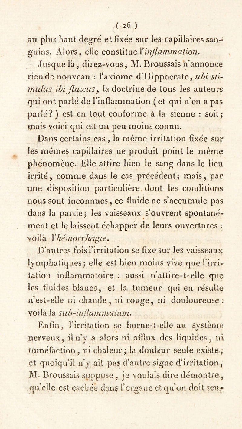 au plus haut degré et fixée sur les capillaires san¬ guins. Alors, elle constitue Y inflammation. Jusque là, direz-vous, M. Broussais n’annonce rien de nouveau : l’axiome d’Hippocrate, ubi sti¬ mulus ibi jluxus, la doctrine de tous les auteurs qui ont parié de l’inflammation (et qui n’en a pas parlé?) est en tout conforme à la sienne : soit; mais voici qui est un peu moins connu. Dans certains cas, la meme irritation fixée sur les mêmes capillaires ne produit point le même phénomène. Elle attire bien le sang dans le lieu irrité, comme dans le cas précédent; mais, par une disposition particulière dont les conditions nous sont inconnues, ce fluide ne s’accumule pas dans la partie; les vaisseaux s’ouvrent spontané¬ ment et le laissent échapper de leurs ouvertures : voilà Y hémorrhagie. D’autres foisFirritation se fixe sur les vaisseaux lymphatiques; elle est bien moins vive que l’irri¬ tation inflammatoire : aussi n’attire-t-elle que les fluides blancs, et la tumeur qui en résulte n’est-eîle ni chaude, ni rouge, ni douloureuse: voilà la sub-inflammation. Enfin, l’irritation se borne-t-elle au système nerveux, il n’y a alors ni afflux des liquides, ni tuméfaction, ni chaleur; la douleur seule existe ; et quoiqu’il n’y ait pas d’autre signe d’irritation , M* Broussais suppose , je voulais dire démontre, quelle est cachée dans l’organe et qu’on doit seiif