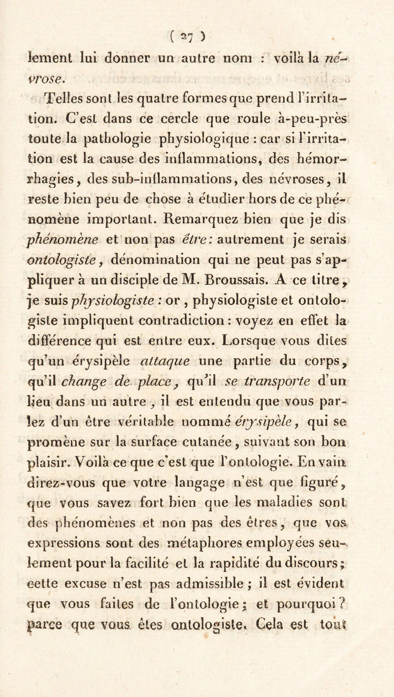 iement lui donner un autre nom : voila la né-* prose. Telles sont les quatre formes que prend l'irrita¬ tion. C’est dans ce cercle que roule à-peu-près toute la pathologie physiologique : car si l’irrita¬ tion est la cause des inflammations, des hémor¬ rhagies, des sub-inflammations, des névroses, il reste bien peu de chose à étudier hors de ce phé¬ nomène important. Remarquez bien que je dis phénomène et non pas être: autrement je serais ontologiste, dénomination qui ne peut pas s’ap¬ pliquer à un disciple de M. Broussais. A ce titre, je suis physiologiste : or , physiologiste et ontolo¬ giste impliquent contradiction: voyez en effet la différence qui est entre eux. Lorsque vous dites qu’un érysipèle attaque une partie du corps, qu’il change de place, qu'il se transporte d’un lieu dans un autre , il est entendu que vous par¬ lez d’un être véritable nommé érysipèle, qui se promène sur la surface cutanée, suivant son bon plaisir. Voilà ce que c’est que l’ontologie.. En vain direz-vous que votre langage n’est que figuré, que vous savez fort bien que les maladies sont des phénomènes et non pas des êtres, que vos expressions sont des métaphores employées seu¬ lement pour la facilité et la rapidité du discours; cette excuse n’est pas admissible ; il est évident que vous faites de l’ontologie; et pourquoi? parce que vous êtes ontologiste. Cela est tout