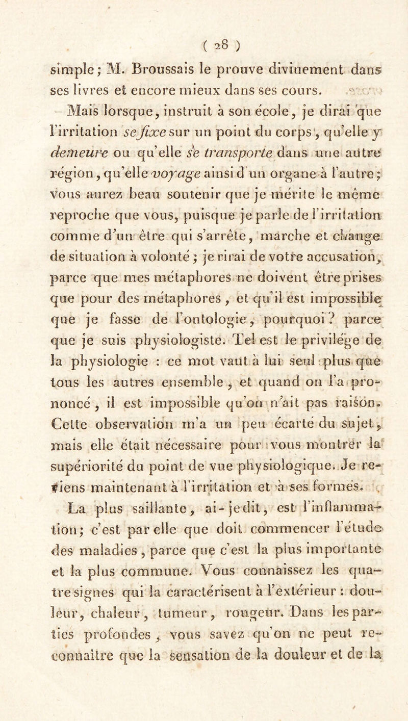 simple; M. Broussais le prouve divinement dans ses livres et encore mieux dans ses cours. Mais lorsque, instruit à son école, je dirai que l’irritation se fixe sur un point du corps , quelle y demeure ou qu’elle s'e transporte dans une autre région, qu’elle voyage ainsi d un organe à l’autre ; vous aurez beau soutenir que je mérite le même reproche que vous, puisque je parle de 1 irritation comme d’un être qui s’arrête, marche et change de situation à volonté ; je rirai de votre accusation^ parce que mes métaphores ne doivent être prises que pour des métaphores , et qu’il est impossible que je fasse de l’ontologie, pourquoi ? parce que je suis physiologiste. Tel est le privilège de la physiologie : ce mot vaut à lui seul plus que tous les autres ensemble, et quand on l’a pro¬ noncé , il est impossible qu’on n’ait pas raison» Cette observation m’a un peu écarté du sujet, mais elle était nécessaire pour vous montrer la supériorité du point de vue physiologique. Je re~ f iens maintenant à 1 irritation et à ses formes. La plus saillante, ai-jedit, est 1 inflamma¬ tion; c’est par elle que doit commencer 1 étude des maladies, parce que c’est la plus importante et la plus commune. Vous connaissez les qua¬ tre signes qui la caractérisent à l’extérieur *. dou¬ leur, chaleur , tumeur, rougeur. Dans les par¬ ties profondes , vous savez qu’on ne peut re¬ connaître que la sensation de la douleur et de 1^ /