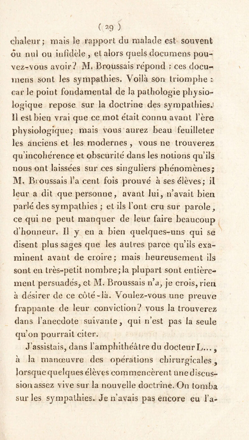 chaleur; mais le rapport du malade est souvent du nul ou infidèle , et alors quels documens pou¬ vez-vous avoir ? M. Broussais répond : ces docu- mens sont les sympathies. Voilà son triomphe : car le point fondamental de la pathologie physio¬ logique repose sur la doctrine des sympathies.5 il est bien vrai que ce mot était connu avant hère physiologique; mais vous aurez beau feuilleter les anciens et les modernes , vous ne trouverez qu incohérence et obscurité dans les nouons qu’ils nous ont laissées sur ces singuliers phénomènes; M. Broussais l’a cent fois prouvé à ses élèves; il leur a dit que personne, avant lui, n’avait bien, parlé des sympathies ; et ils font cru sur parole, ce qui ne peut manquer de leur faire beaucoup d’honneur. Il y en a bien quelques-uns qui se disent plus sages que les autres parce qu’ils exa¬ minent avant de croire; mais heureusement ils sont en très-petit nombre;la plupart sont entière¬ ment persuadés, et M. Broussais n’a, je crois, rien à désirer de ce côté-là. Voulez-vous une preuve frappante de leur conviction? vous la trouverez dans l’anecdote suivante, qui n’est pas la seule qu’on pourrait citer. J’assistais, dans 1 amphithéâtre du docteurL..., à la manœuvre des opérations chirurgicales ? lorsque quelques élèves commencèrent une discus¬ sion assez vive sur la nouvelle doctrine. On tomba sur les sympathies. Je n’avais pas encore eu l’a-