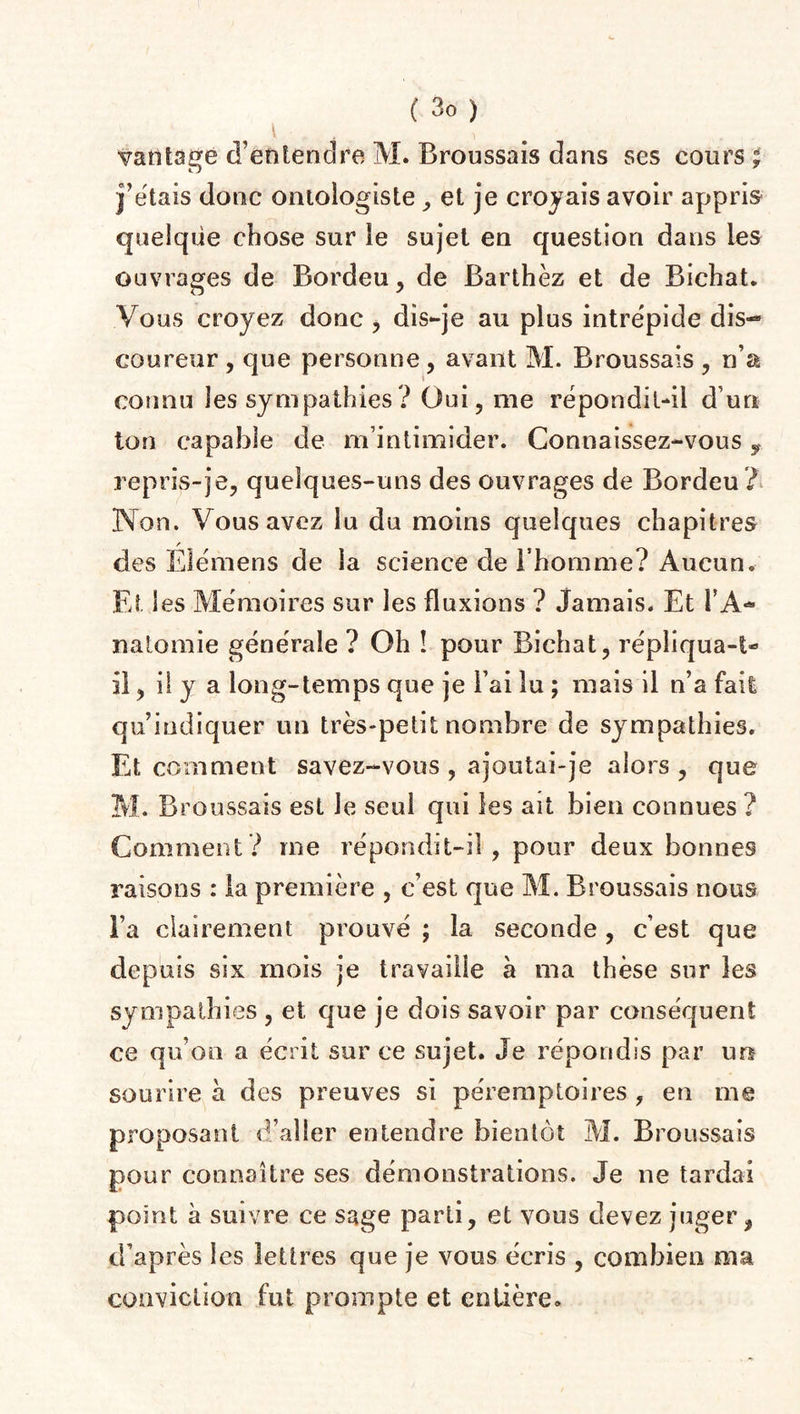 vantage d’entendre M. Broussais dans ses cours; j’étais doue oniologiste , et je croyais avoir appris quelque chose sur îe sujet eu question dans les ouvrages de Bordeu, de Barthez et de Bichat. Vous croyez donc , dis-je au plus intrépide dis-* coureur , que personne , avant M. Broussais , n’a connu les sympathies ? Oui, me répondit-il d’un ton capable de m’intimider. Connaissez-vous, repris-je, quelques-uns des ouvrages de Bordeu? Non. Vous avez lu du moins quelques chapitres des Eîémens de la science de l’homme? Aucun. Et les Mémoires sur les fluxions ? Jamais. Et TA- nalomie générale ? Oh ! pour Bichat, répliqua-t- il, il y a long-temps que je Fai lu ; mais il n’a fait qu’indiquer un très-petit nombre de sympathies. Et comment savez-vous , ajoutai-je alors , que M. Broussais est le seul qui les ait bien connues ? Comment? me répondit-il , pour deux bonnes raisons : la première , c’est que M. Broussais nous l’a clairement prouvé ; la seconde, c’est que depuis six mois je travaille à ma thèse sur les sympathies , et que je dois savoir par conséquent ce qu’on a écrit sur ce sujet. Je répondis par un sourire à des preuves si péremptoires , en me proposant d’aller entendre bientôt M. Broussais pour connaître ses démonstrations. Je ne tardai point à suivre ce sage parti, et vous devez juger, d’après les lettres que je vous écris , combien ma conviction fut prompte et entière.