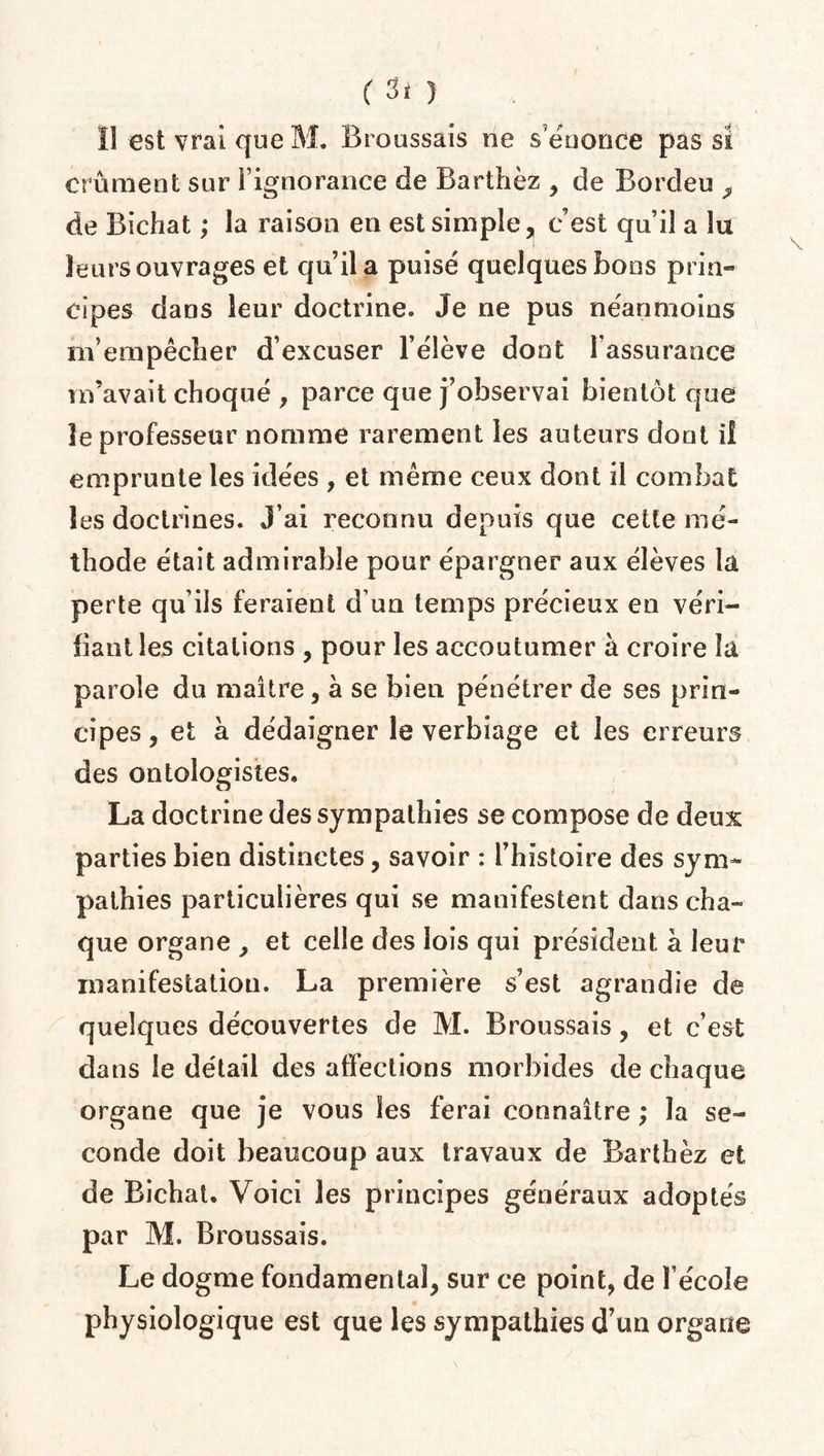 Il est vrai que M. Broussais ne s énonce pas si crûment sur l’ignorance de Barthez , de Bordeu , de Bichat ; la raison en est simple, c’est qu’il a lu leurs ouvrages et qu’il a puisé quelques bons prin¬ cipes dans leur doctrine. Je ne pus néanmoins m’empêcher d’excuser l’élève dont l’assurance m’avait choqué , parce que j’observai bientôt que le professeur nomme rarement les auteurs dont il emprunte les idées , et même ceux dont il combat les doctrines. J’ai reconnu depuis que cette mé¬ thode était admirable pour épargner aux élèves la perte qu’ils feraient d’un temps précieux en véri¬ fiant les citations , pour les accoutumer à croire la parole du maître, à se bieu pénétrer de ses prin¬ cipes, et à dédaigner le verbiage et les erreurs des ontologistes, La doctrine des sympathies se compose de deux parties bien distinctes, savoir : l’histoire des sym¬ pathies particulières qui se manifestent dans cha¬ que organe , et celle des lois qui président à leur manifestation. La première s’est agrandie de quelques découvertes de M. Broussais, et c’est dans le détail des affections morbides de chaque organe que je vous les ferai connaître ; la se¬ conde doit beaucoup aux travaux de Barthèz et de Bichat. Voici les principes généraux adoptés par M. Broussais. Le dogme fondamental, sur ce point, de l’école physiologique est que les sympathies d’un organe
