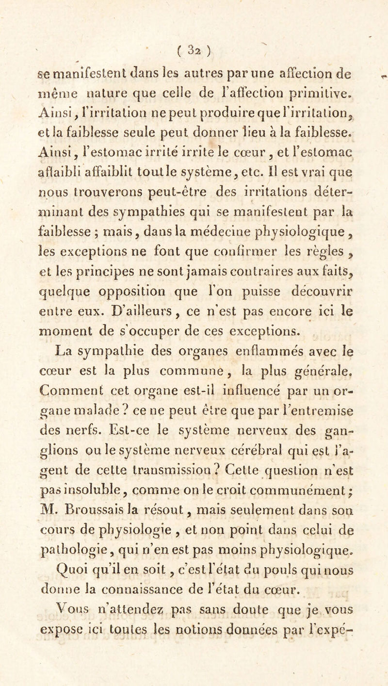 sc manifestent dans les autres par une affection de même nature que celle de l’affection primitive. Ainsi, l’irritation ne peut produire que l'irritation, et la faiblesse seule peut donner lieu a. la faiblesse* Ainsi, l’estomac irrité irrite le cœur, et l’estomac affaibli affaiblit tout le système, etc. Il est vrai que nous trouverons peut-être des irritations dé ter¬ mina ni des sympathies qui se manifestent par la faiblesse ; mais, dans la médecine physiologique , les exceptions ne font que confirmer les règles , et les principes ne sont jamais contraires aux faits, quelque opposition que l’on puisse découvrir entre eux. D’ailleurs, ce n’est pas encore ici le moment de s’occuper de ces exceptions. La sympathie des organes enflammés avec le cœur est la plus commune, la plus générale» Comment cet organe est-il influencé par un or¬ gane malade ? ce ne peut être que par 1 entremise des nerfs. Est-ce le système nerveux des gan¬ glions ou le système nerveux cérébral qui est l’a¬ gent de cette transmission? Cette question n'est pas insoluble, comme on le croit communément ; M. Broussais la résout, mais seulement dans son cours de physiologie , et non point dans celui de pathologie, qui n’en est pas moins physiologique» Quoi qu’il en soit, c’est l’état du pouls qui nous donne la connaissance de Fêtat du cœur. Vous n'attendez pas sans doute que je vous expose ici toutes les notions données par Fexpé-