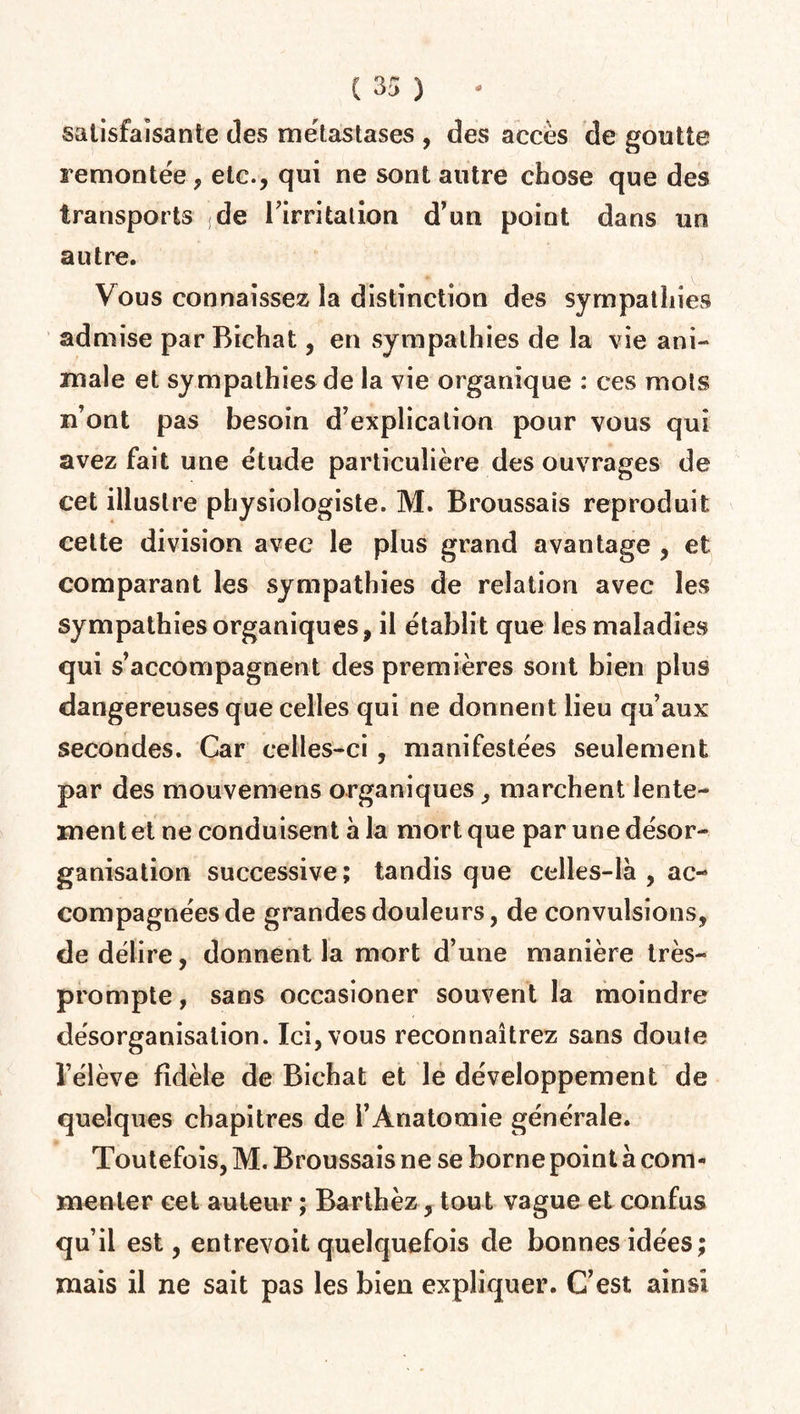 satisfaisante des métastases , des accès de goutte remontée, etc., qui ne sont autre chose que des transports de l'irritation d’un point dans un autre. Vous connaissez la distinction des sympathies admise par Bichat, en sympathies de la vie ani¬ male et sympathies de la vie organique : ces mots n’ont pas besoin d’explication pour vous qui avez fait une étude particulière des ouvrages de cet illustre physiologiste. M. Broussais reproduit cette division avec le plus grand avantage , et comparant les sympathies de relation avec les sympathies organiques, il établit que les maladies qui s’accompagnent des premières sont bien plus dangereuses que celles qui ne donnent lieu qu’aux secondes. Car celles-ci , manifestées seulement par des mouvemens organiques, marchent lente¬ ment et ne conduisent à la mort que par une désor¬ ganisation successive; tandis que celles-là , ac¬ compagnées de grandes douleurs, de convulsions, de délire, donnent la mort d’une manière très- prompte , sans occasioner souvent la moindre désorganisation. Ici, vous reconnaîtrez sans doute l’élève fidèle de Bichat et le développement de quelques chapitres de l’Anatomie générale. Toutefois, M. Broussais ne se borne point à com¬ menter cet auteur ; Barthez, tout vague et confus qu’il est, entrevoit quelquefois de bonnes idées; mais il ne sait pas les bien expliquer. C’est ainsi