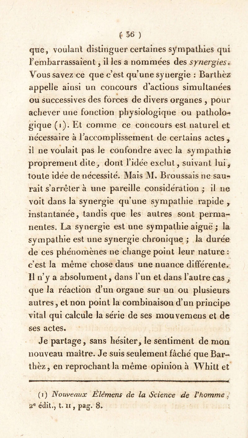 (. 5 6 ) que, voulant distinguer certaines sympathies qui l’embarrassaient , il les a nommées des synergies. Vous savez ce que c’est qu’une synergie : Barthez appelle ainsi un concours d’actions simultanées ou successives des forces de divers organes , pour achever une fonction physiologique ou patholo¬ gique (i). Et comme ce concours est naturel et nécessaire à -l'accomplissement de certains actes, il ne voulait pas le confondre avec la sympathie proprement dite, dont l’idée exclut, suivant lui, toute idée de nécessité. Mais M. Broussais ne sau¬ rait s’arrêter a une pareille considération ; il ne voit dans la synergie qu’une sympathie rapide , instantanée, tandis que les autres sont perma¬ nentes. La synergie est une sympathie aiguë ; la sympathie est une synergie chronique ; la durée de ces phénomènes ne change point leur nature : c’est la même chose dans une nuance différente. U n’y a absolument, dans l’un et dans l’autre cas, que la réaction d’un organe sur un ou plusieurs autres , et non point la combinaison d’un principe vital qui calcule la série de ses mouvemens et de ses actes. Je partage, sans hésiter, le sentiment de mon nouveau maître. Je suis seulement fâché que Bar¬ thez, en reprochant la même opinion à Whitt et (i ) Nouveaux Elémens de la Science de Vhomme } 2e édit., t. ii, pag. 8*