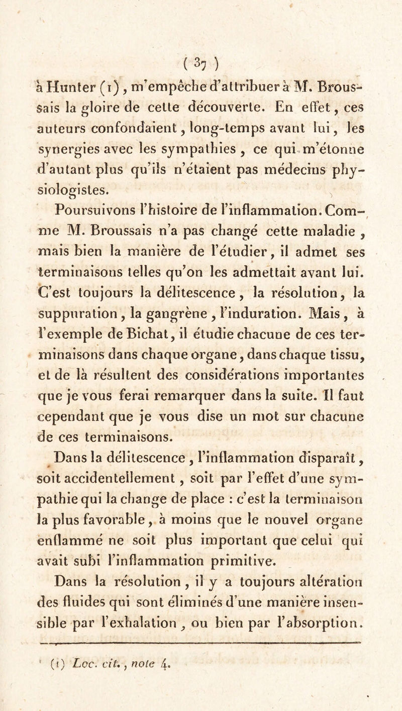 à Hunter (i) , m’empêche d’attribuer à M. Brous¬ sais la gloire de cette découverte. En effet, ces auteurs confondaient ? long-temps avant lui, les synergies avec les sympathies , ce qui m’étonne d’autant plus qu’ils n’étaient pas médecins phy¬ siologistes. Poursuivons l’histoire de l’inflammation. Com¬ me M. Broussais n’a pas changé cette maladie , mais bien la manière de l’étudier, il admet ses A terminaisons telles qu’on les admettait avant lui. C’est toujours la délitescence, la résolution, la suppuration , la gangrène , l’induration. Mais , à l’exemple de Bichat, il étudie chacune de ces ter¬ minaisons dans chaque organe, dans chaque tissu, et de là résultent des considérations importantes que je vous ferai remarquer dans la suite. Il faut cependant que je vous dise un mot sur chacune de ces terminaisons. Dans la délitescence , l’inflammation disparaît, soit accidentellement , soit par l’effet d’une sym¬ pathie qui la change de place : c’est la terminaison la plus favorable, à moins que le nouvel organe enflammé ne soit plus important que celui qui avait subi l’inflammation primitive. Dans la résolution, il y a toujours altération des fluides qui sont éliminés d’une manière insen¬ sible par l’exhalation, ou bien par l’absorption. I Mil» ■■■■■! ri 1 - -m « ■ I ■■ I Mil — III ma i ■ ■ i ni ■ ■ n——m». i irm 1— ~ • * (i) Lee. cil., note 4.