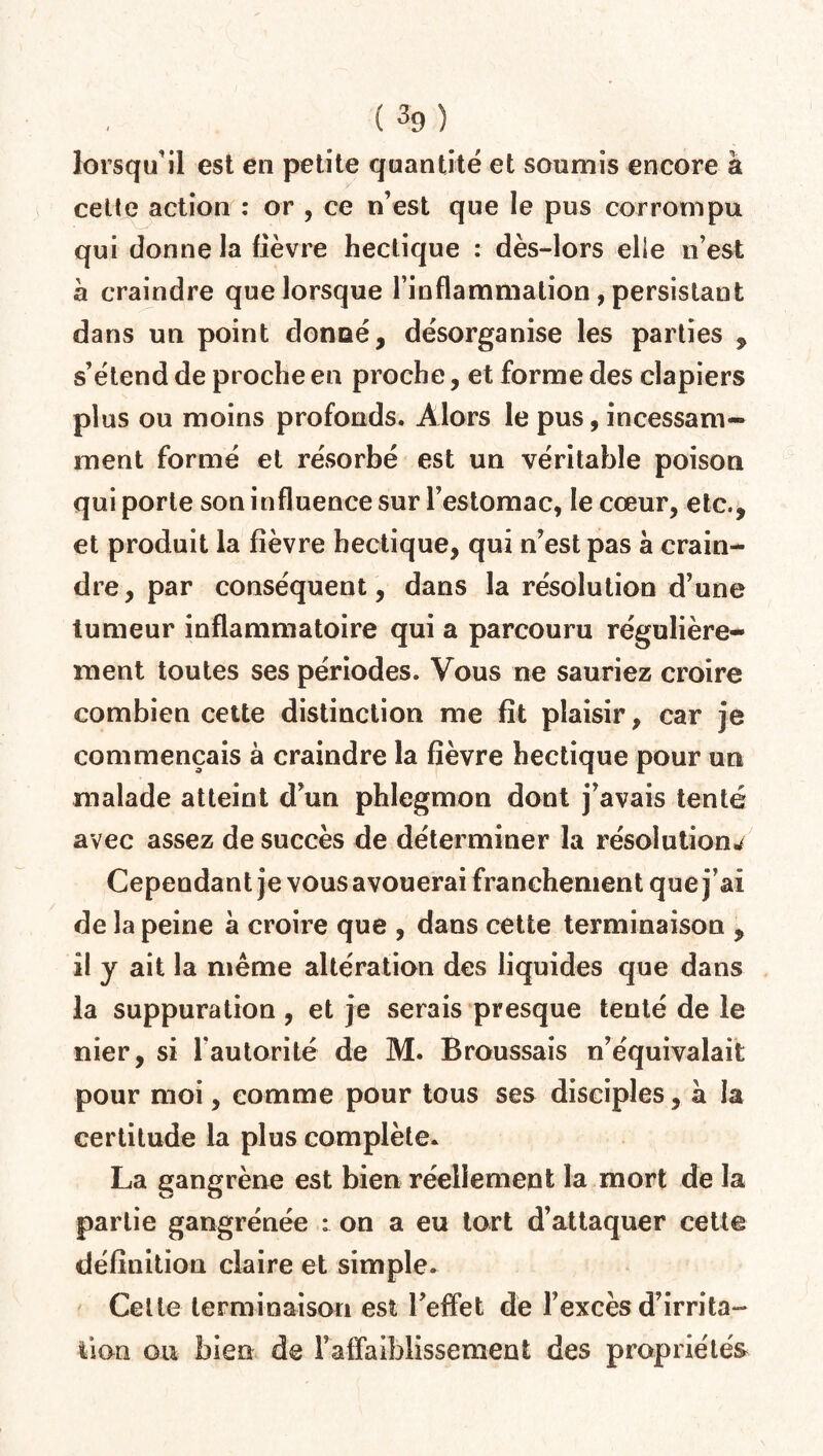 ( %) lorsqu’il est en petite quantité et soumis encore à celle action : or , ce n’est que le pus corrompu qui donne la lièvre hectique : dès-lors elle n’est a craindre que lorsque l’inflammation , persistant dans un point donné, désorganise les parties , s’étend de proche en proche, et forme des clapiers plus ou moins profonds. Alors le pus, incessam¬ ment formé et résorbé est un véritable poison qui porte son influence sur l’estomac, le cœur, etc., et produit la fièvre hectique, qui n’est pas a crain¬ dre, par conséquent, dans la résolution d’une tumeur inflammatoire qui a parcouru régulière¬ ment toutes ses périodes. Vous ne sauriez croire combien cette distinction me fit plaisir, car je commençais à craindre la fièvre hectique pour un malade atteint d’un phlegmon dont j’avais tenté avec assez de succès de déterminer la résolutions Cependant je vous avouerai franchement que j’ai de la peine à croire que , dans cette terminaison , il y ait la même altération des liquides que dans la suppuration , et je serais presque tenté de le nier, si l'autorité de M. Broussais n’équivalait pour moi, comme pour tous ses disciples, à la certitude la plus complète. La gangrène est bien réellement la mort de la partie gangrénée : on a eu tort d’attaquer cette définition claire et simple. Cette terminaison est l’effet de l’excès d’irrita¬ tion ou bien de Faffaiblissement des propriétés