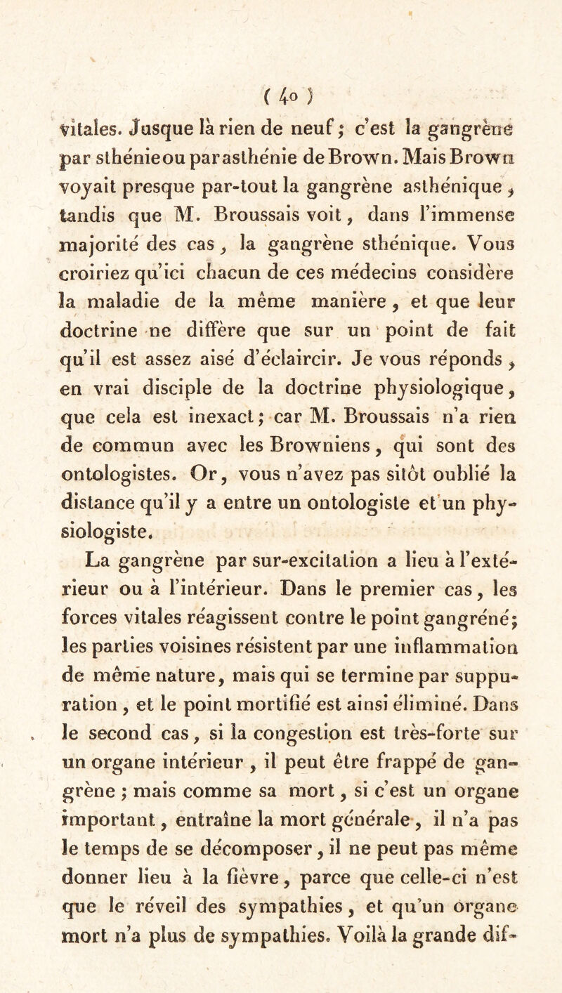 ( 4° ) vitales. Jusque là rien de neuf; cest îa gangrène par sthénieou par asthénie de Brown. Mais Brown voyait presque par-tout la gangrène asthénique , tandis que M. Broussais voit , dans l’immense majorité des cas, la gangrène sthénique. Vous croiriez qu’ici chacun de ces médecins considère la maladie de la même manière , et que leur doctrine ne diffère que sur un point de fait qu’il est assez aisé d’éclaircir. Je vous réponds , en vrai disciple de la doctrine physiologique, que ceia est inexact ; car M. Broussais n’a rien de commun avec les Browniens, qui sont des ontologistes. Or, vous n’avez pas sitôt oublié la distance qu’il y a entre un ontologiste et un phy¬ siologiste. La gangrène par sur-excitation a lieu à l’exté¬ rieur ou à l’intérieur. Dans le premier cas, les forces vitales réagissent contre le point gangréné; les parties voisines résistent par une inflammation de même nature, mais qui se termine par suppu¬ ration , et le point mortifié est ainsi éliminé. Dans le second cas, si la congestion est très-forte sur un organe intérieur , il peut être frappé de gan« grène ; mais comme sa mort, si c’est un organe important, entraîne la mort générale , il n’a pas le temps de se décomposer, il ne peut pas même donner lieu à la fièvre, parce que celle-ci n’est que le réveil des sympathies, et qu’un organe mort n’a plus de sympathies. Voilà la grande dif-