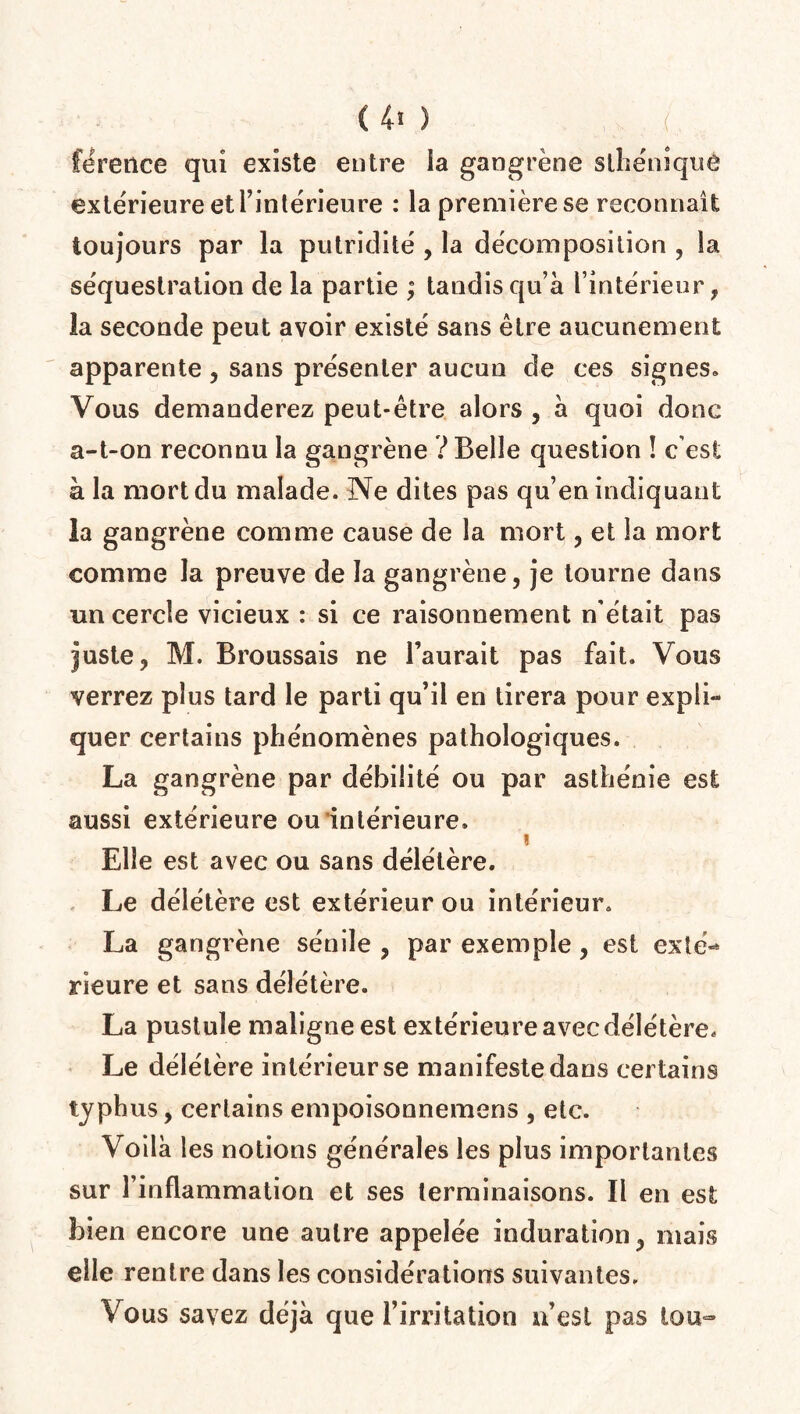 <40 , / fëreilce qui existe entre ia gangrène sthéniquè extérieure et l’intérieure : la première se reconnaît toujours par la putridité , la décomposition , la séquestration de la partie ; tandis qu’à l’intérieur, la seconde peut avoir existé sans être aucunement apparente , sans présenter aucun de ces signes» Vous demanderez peut-être alors , à quoi donc a-t-on reconnu la gangrène ? Belle question ! c est à la mort du malade. Ne dites pas qu’en indiquant la gangrène comme cause de la mort, et la mort comme la preuve de la gangrène, je tourne dans un cercle vicieux : si ce raisonnement n'était pas juste, M. Broussais ne l’aurait pas fait. Vous verrez plus tard le parti qu’il en tirera pour expli¬ quer certains phénomènes pathologiques. La gangrène par débilité ou par asthénie est aussi extérieure ou intérieure. « Elle est avec ou sans délétère. Le délétère est extérieur ou intérieur. La gangrène sénile , par exemple, est exté¬ rieure et sans délétère. La pustule maligne est extérieure avec délétère. Le délétère intérieur se manifeste dans certains typhus, certains empoisonnemens , etc. Voilà les notions générales les plus importantes sur l’inflammation et ses terminaisons. Il en est bien encore une autre appelée induration, mais elle rentre dans les considérations suivantes. Vous savez déjà que l’irritation n’est pas tou-