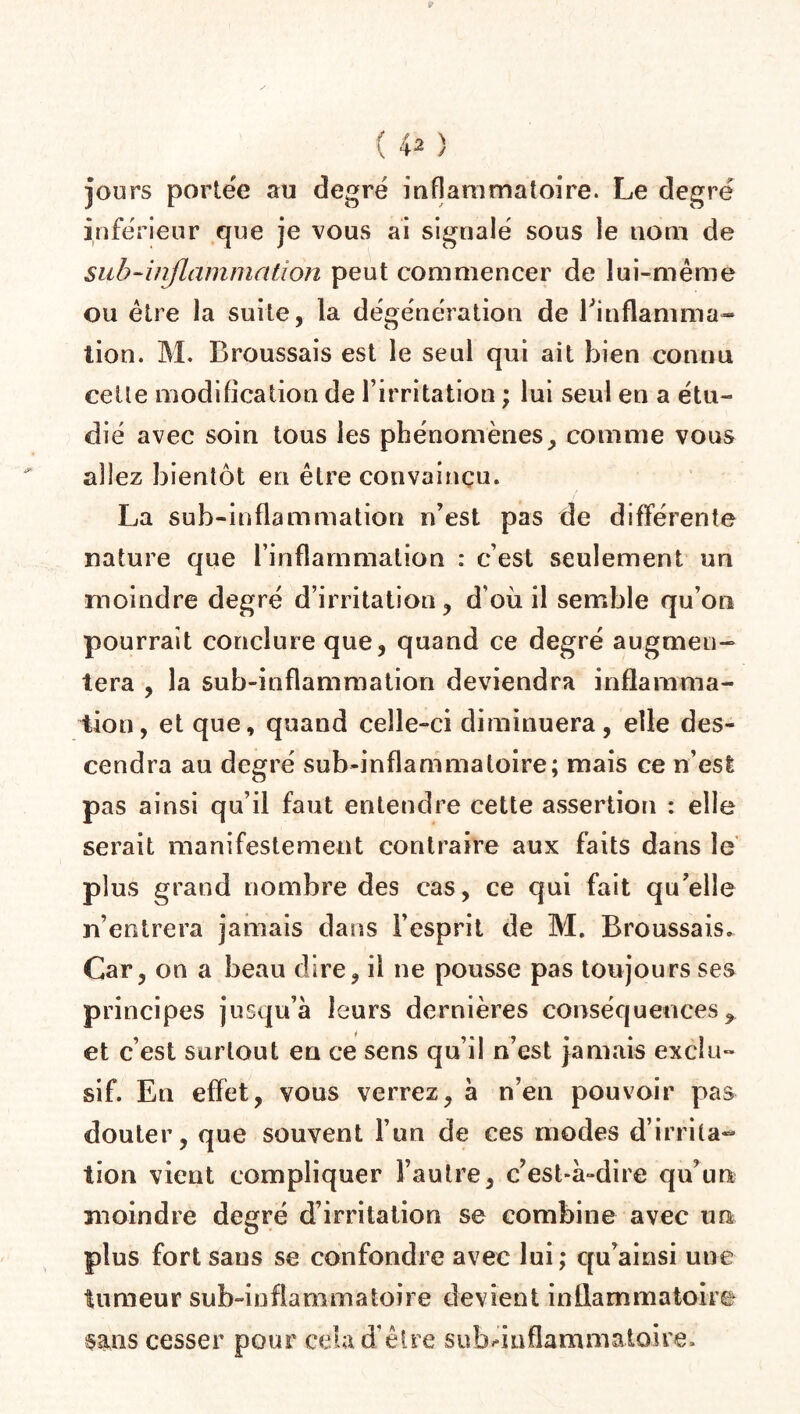( 4 2 ) jours portée au degré inflammatoire. Le degré inférieur que je vous ai signalé sous le nom de sub-inflammation peut commencer de lui-même ou être la suite, la dégénération de Binflamma- lion. M. Broussais est le seul qui ait bien connu cette modification de l’irritation ; lui seul en a étu¬ dié avec soin tous les phénomènes, comme vous allez bientôt en être convaincu. La sub-inflammation n’est pas de différente nature que l’inflammation : c’est seulement un moindre degré d’irritation, d’où il semble qu’on pourrait conclure que, quand ce degré augmen¬ tera , la sub-inflammation deviendra inflamma¬ tion, et que, quand celle-ci diminuera, elle des¬ cendra au degré sub-inflammatoire; mais ce n’est pas ainsi qu’il faut entendre cette assertion : elle serait manifestement contraire aux faits dans le plus grand nombre des cas, ce qui fait qu’elle n’entrera jamais dans l’esprit de M. Broussais. Car, on a beau dire, il ne pousse pas toujours ses principes jusqu’à leurs dernières conséquences, et c’est surtout en ce sens qu’il n’est jamais exclu¬ sif. En effet, vous verrez, à n’en pouvoir pas douter, que souvent l’un de ces modes d’irrita¬ tion vient compliquer l’autre, c’est-à-dire qu’un moindre degré d’irritation se combine avec un plus fort sans se confondre avec lui ; qu’ainsi une tumeur sub-infiammatoire devient inflammatoire sans cesser pour .cela d’être sub^mflamrnatoire.