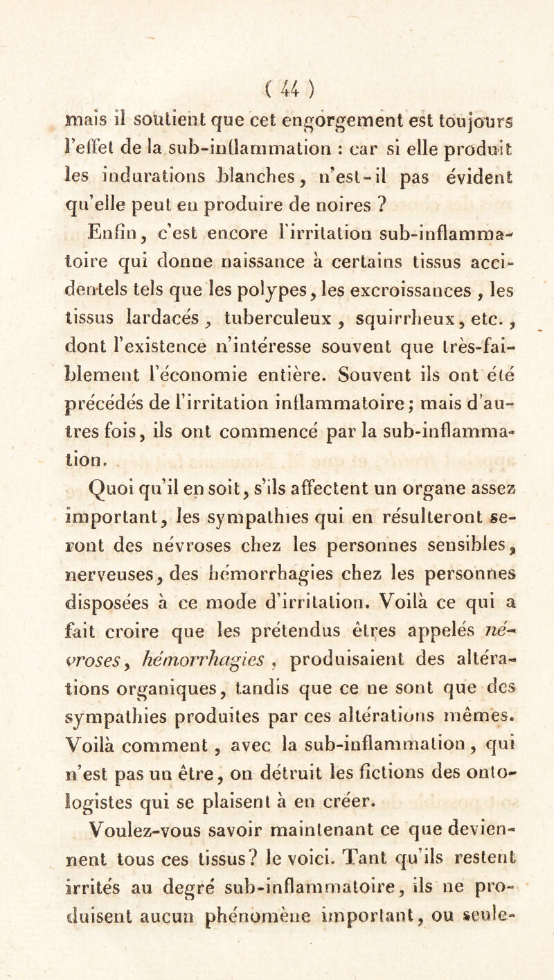 mais ît soutient que cet engorgement est toujours l’effet de la sub-infiammation : car si elle produit les indurations blanches, n’est-il pas évident qu’elle peut en produire de noires ? Enfin, c’est encore l'irritation sub-inflamma- foire qui donne naissance à certains tissus acci¬ dentels tels que les polypes, les excroissances , les tissus lardacés , tuberculeux , squirrheux, etc. , dont l’existence n’intéresse souvent que très-fai¬ blement l’économie entière. Souvent iis ont été précédés de l’irritation inflammatoire ; mais d’au¬ tres fois, ils ont commencé parla sub-inflamma- lion. Quoi qu’il en soit, s’ils affectent un organe assez important, les sympathies qui en résulteront se¬ ront des névroses chez les personnes sensibles, nerveuses, des hémorrhagies chez les personnes disposées à ce mode d’irritation. Voilà ce qui a fait croire que les prétendus êtres appelés né¬ vroses , hémorrhagies , produisaient des altéra- lions organiques, tandis que ce ne sont que des sympathies produites par ces altérations mêmes. Voilà comment , avec la sub-inflammalion, qui n’est pas un être, on détruit les fictions des onto- iogistes qui se plaisent à en créer. Voulez-vous savoir maintenant ce que devien¬ nent tous ces tissus? le voici. Tant qu’ils restent irrités au degré suh-inflammatoire, ils ne pro¬ duisent aucun phénomène important, ou seule»