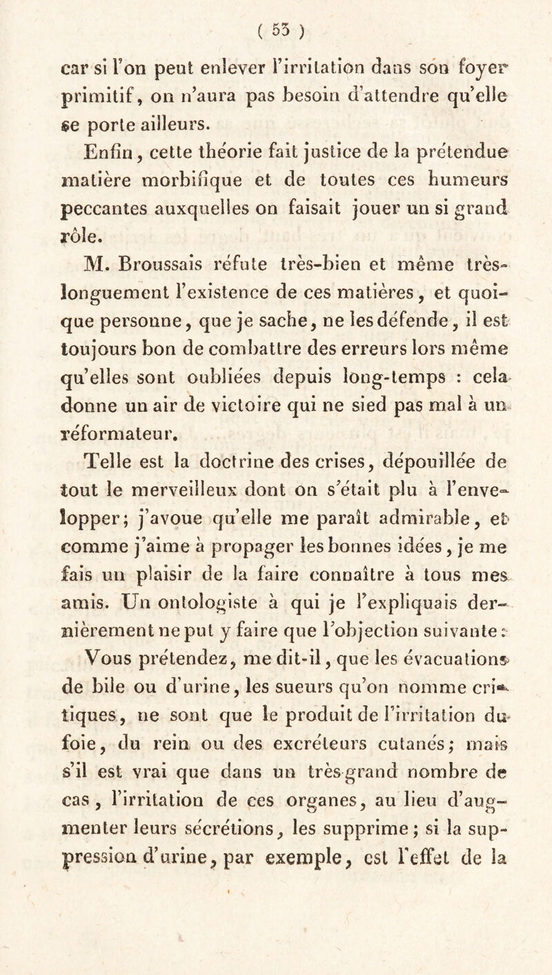 ( 55 ) car si Ton peut enlever l’irritation dans son foyer primitif, on n’aura pas besoin d’attendre qu’elle §e porte ailleurs. Enfin, cette théorie fait justice de la prétendue matière morbifique et de toutes ces humeurs peccantes auxquelles on faisait jouer un si grand rôle. M. Broussais réfute très-bien et même très- longuement l’existence de ces matières, et quoi¬ que personne, que je sache, ne les défende, il est toujours bon de combattre des erreurs lors même quelles sont oubliées depuis long-temps : cela donne un air de victoire qui ne sied pas mal à un réformateur. Telle est la doctrine des crises, dépouillée de tout le merveilleux dont on s’était plu à l’enve- lopper; j’avoue qu’elle me paraît admirable, et comme j’aime a propager les bonnes idées, je me fais un plaisir de la faire connaître à tous mes amis. Un ontologiste à qui je l’expliquais der¬ nièrement ne put y faire que l’objection suivante : Vous prétendez, me dit-il, que les évacuations de bile ou d’urine, les sueurs qu’on nomme cri«^ tiques, ne sont que le produit de l’irritation du foie, du rein ou des excréteurs cutanés; mais s’il est vrai que dans un très-grand nombre de cas, l’irritation de ces organes, au lieu d’aug¬ menter leurs sécrétions, les supprime ; si la sup¬ pression d’urine, par exemple, est l'effet de la