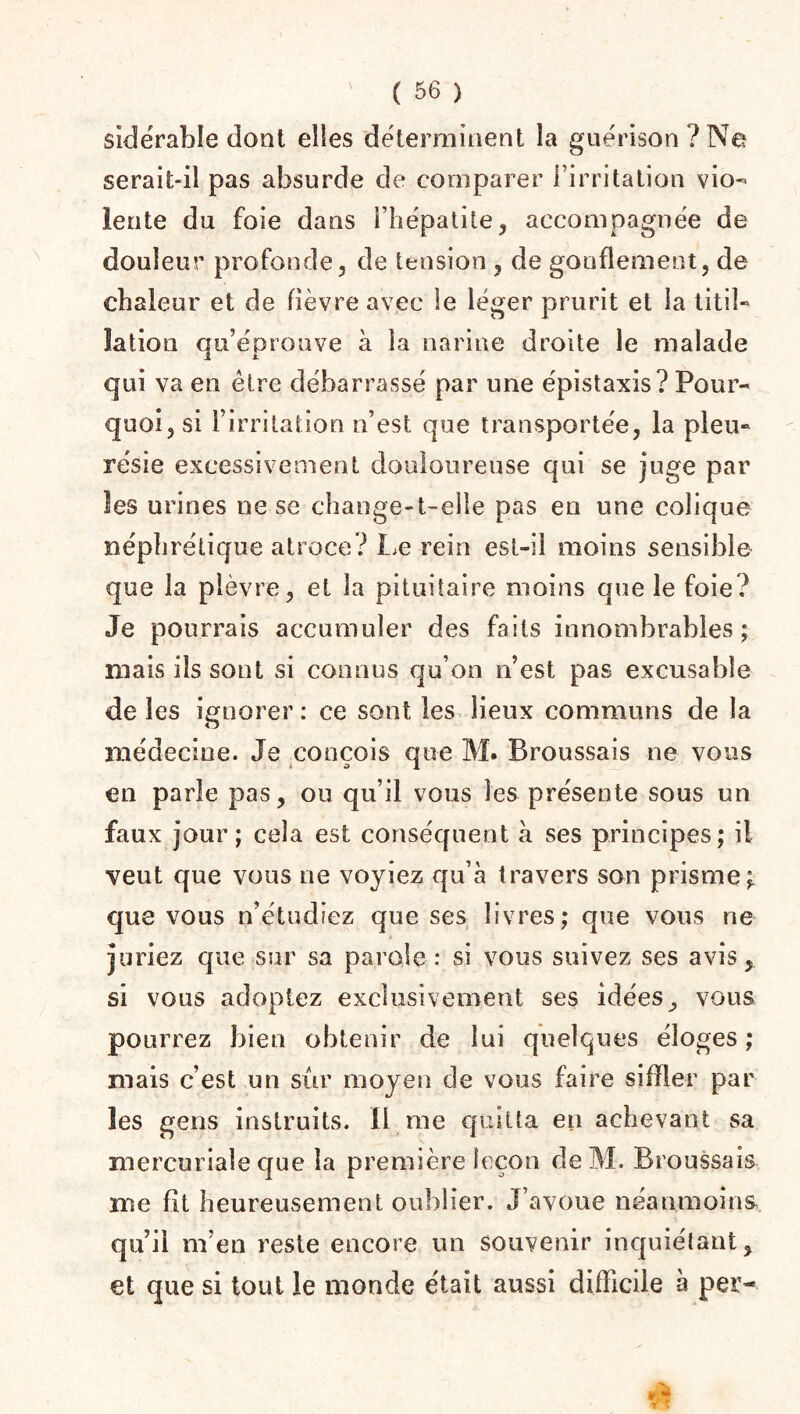 sidérable dont elles déterminent la guérison ? Ne serait-il pas absurde de comparer l’irritation vio¬ lente du foie dans l’hépatite, accompagnée de douleur profonde, de tension , de gonflement, de chaleur et de fièvre avec le léger prurit et la titil¬ lation qu’éprouve à la narine droite le malade qui va en être débarrassé par une épistaxis? Pour¬ quoi, si l’irritation n’est que transportée, la pleu¬ résie excessivement douloureuse qui se juge par les urines ne se change-t-elle pas en une colique néphrétique atroce? Le rein est-il moins sensible que la plèvre, et la pituitaire moins que le foie? Je pourrais accumuler des faits innombrables; mais ils sont si connus qu’on n’est pas excusable de les ignorer : ce sont les lieux communs de la médecine. Je conçois que M. Broussais ne vous en parle pas, ou qu’il vous les présente sous un faux jour; cela est conséquent k ses principes; il veut que vous ne voyiez qu’à travers son prisme; que vous n’étudiez que ses livres; que vous ne juriez que sur sa parole: si vous suivez ses avis, si vous adoptez exclusivement ses idées, vous pourrez bien obtenir de lui quelques éloges; mais c’est un sûr moyen de vous faire siffler par les gens instruits. Il me quitta en achevant sa mercuriale que la première leçon de M. Broussais me fit heureusement oublier. J’avoue néanmoins qu’il m’en reste encore un souvenir inquiétant, et que si tout le monde était aussi difficile à per-