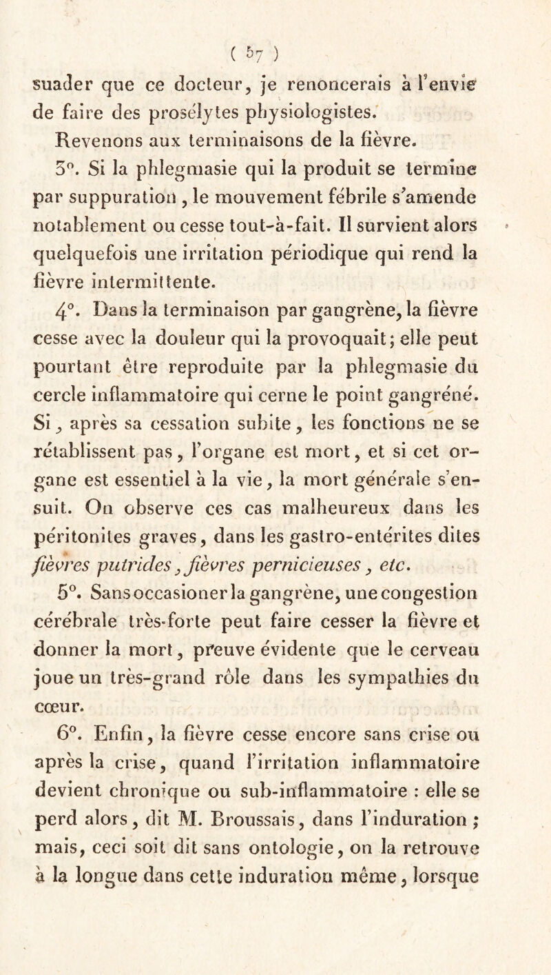 suader que ce docteur, je renoncerais à F en vie de faire des prosélytes physiologistes. Revenons aux terminaisons de la fièvre. 5°. Si la phlegmasie qui la produit se termine par suppuration , le mouvement fébrile s'amende notablement ou cesse tout-à-fait. Il survient alors » quelquefois une irritation périodique qui rend la fièvre intermittente. 4°. Dans la terminaison par gangrène, la fièvre cesse avec la douleur qui la provoquait; elle peut pourtant être reproduite par la phlegmasie du cercle inflammatoire qui cerne le point gangrené. Si, après sa cessation subite, les fonctions ne se rétablissent pas, l’organe est mort, et si cet or¬ gane est essentiel à la vie, la mort générale s’en¬ suit. Ou observe ces cas malheureux dans les péritonites graves, dans les gastro-entérites dites fièvres putrides,fièvres pernicieuses, etc. 5°. Sans occasioner la gangrène, une congestion cérébrale très-forte peut faire cesser la fièvre et donner la mort, preuve évidente que le cerveau joue un très-grand rôle dans les sympathies du cœur. 6°. Enfin, la fièvre cesse encore sans crise ou après la crise, quand l’irritation inflammatoire devient chronique ou sub-inflammatoire : elle se perd alors, dit M. Broussais, dans l’induration ; mais, ceci soit dit sans ontologie, on la retrouve à la longue dans cette induration même, lorsque