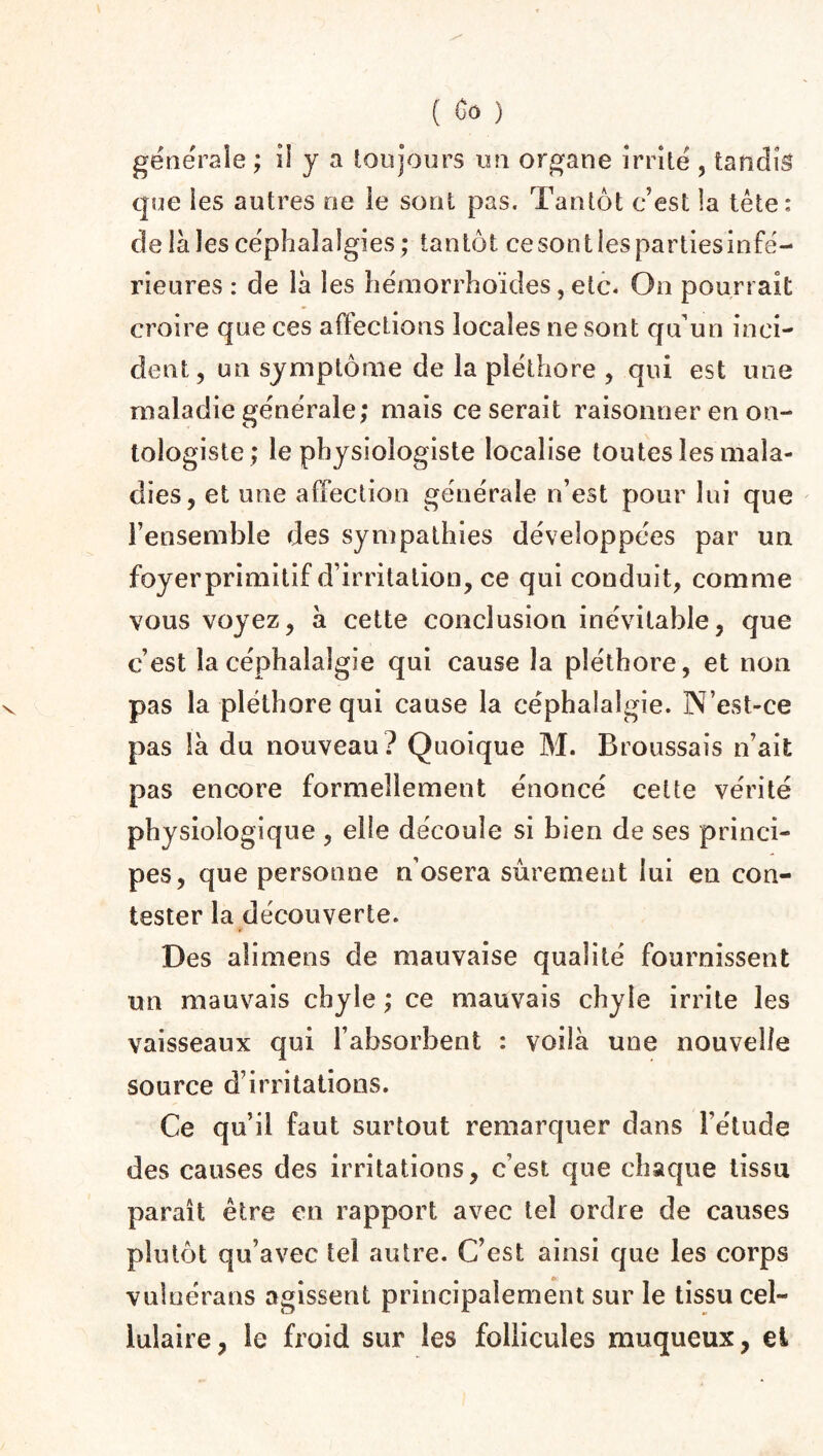 generale ; iî y a toujours un organe irrité , tandis que les autres oe le sont pas. Tantôt c’est la tête: de là les céphalalgies; tantôt cesontlespartiesinfé- rieures : de là les hémorrhoïdes, etc. On pourrait croire que ces affections locales ne sont qu’un inci¬ dent, un symptôme de la pléthore , qui est une maladie générale; mais ce serait raisonner en on- tologiste; le physiologiste localise toutes les mala¬ dies, et une affection générale n’est pour lui que l’ensemble des sympathies développées par un foyerprimitif d’irritation, ce qui conduit, comme vous voyez, à cette conclusion inévitable, que c’est la céphalalgie qui cause la pléthore, et non pas la pléthore qui cause la céphalalgie. N’est-ce pas là du nouveau? Quoique M. Broussais n’ait pas encore formellement énoncé cette vérité physiologique , elle découle si bien de ses princi¬ pes, que personne n’osera sûrement lui en con¬ tester la découverte. Des alimens de mauvaise qualité fournissent un mauvais chyle ; ce mauvais chyle irrite les vaisseaux qui l’absorbent : voilà une nouvelle source d’irritations. Ce qu’il faut surtout remarquer dans l’étude des causes des irritations, c’est que chaque tissu paraît être en rapport avec tel ordre de causes plutôt qu’avec tel autre. C’est ainsi que les corps vulnérans agissent principalement sur le tissu cel¬ lulaire, le froid sur les follicules muqueux, et