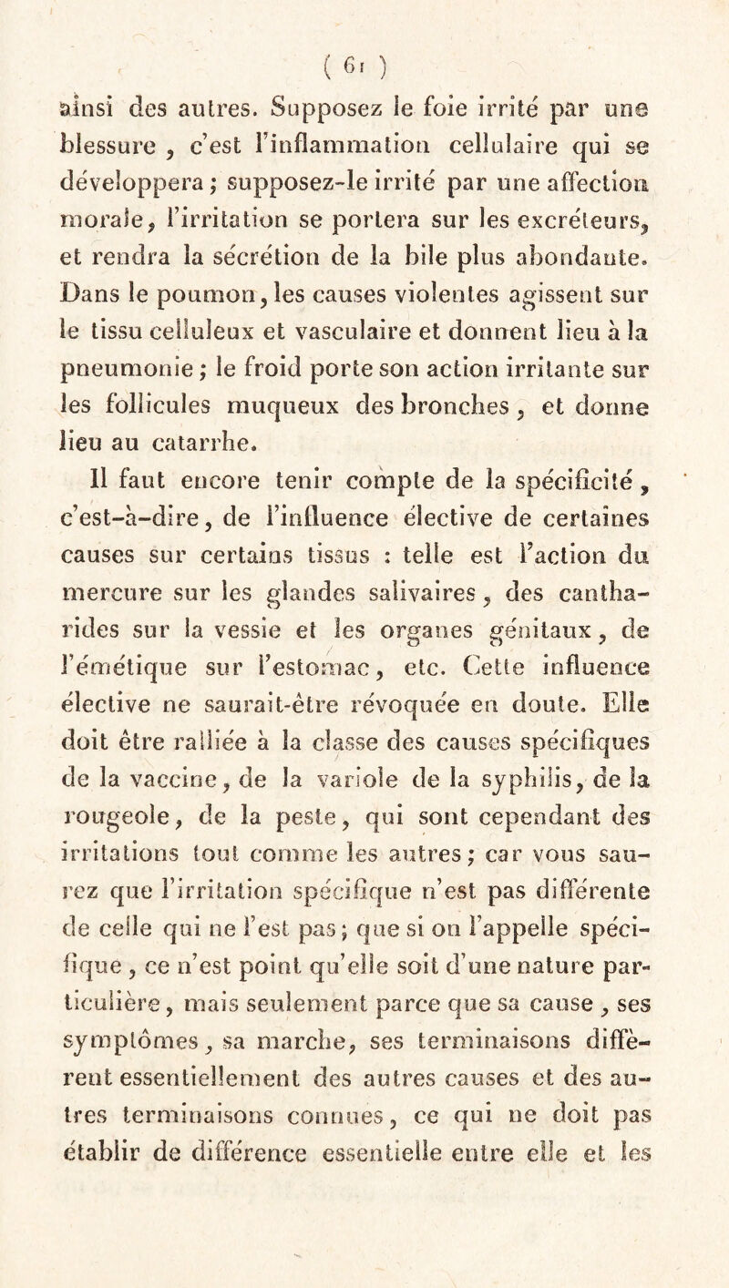 ( 6' ) ainsi des autres. Supposez le foie irrité par une blessure , c’est l’inflammation cellulaire qui se développera; supposez-le irrité par une affection morale? l’irritation se portera sur les excréteurs, et rendra la sécrétion de la bile plus abondante» Dans le poumon, les causes violentes agissent sur le tissu celluleux et vasculaire et donnent lieu à la pneumonie ; le froid porte son action irritante sur les follicules muqueux des bronches, et donne lieu au catarrhe. 11 faut encore tenir compte de la spécificité , c’est-à-dire, de l’influence élective de certaines causes sur certains tissus : telle est faction du mercure sur les glandes salivaires, des cantha¬ rides sur la vessie et les organes génitaux, de l’émétique sur F estomac, etc. Cette influence élective ne saurait-être révoquée en doute. Elle doit être ralliée à la classe des causes spécifiques de la vaccine, de la variole de la syphilis, de la rougeole, de la peste, qui sont cependant des irritations tout comme les autres; car vous sau¬ rez que l’irritation spécifique n’est pas différente de celle qui ne l’est pas; que si on l’appelle spéci¬ fique , ce n’est point qu’elle soit d’une nature par¬ ticulière , mais seulement parce que sa cause , ses symptômes, sa marche, ses terminaisons diffè¬ rent essentiellement des autres causes et des au¬ tres terminaisons connues, ce qui ne doit pas établir de différence essentielle entre elle et les
