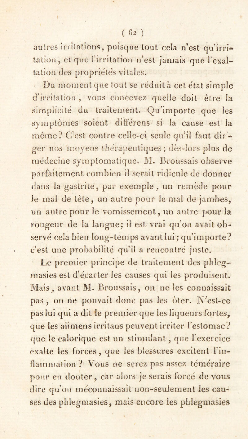 autres irritations, puisque tout ceîa n’est qu’irri-* talion, et que l’irritation n’est jamais que l’exal¬ tation des propriétés vitales. Du moment que tout se réduit à cet état simple d’irritation , vous concevez quelle doit être la simplicité du traitement. Qu’importe que les symptômes soient différens si la cause est la même? C’est contre celle-ci seule qu’il faut dir - ger nos moyens thérapeutiques ; dès-lors plus de médecine symptomatique. M. Broussais observe parfaitement combien il serait ridicule de donner dans la gastrite, par exemple, un remède pour le mal de tête, un autre pour le mal de jambes, un autre pour le vomissement, un autre pour la rougeur de la langue; il est vrai qu’on avait ob¬ servé cela bien long-temps avant lui; qu’importe? c’est une probabilité qu’il a reucontré juste. Le premier principe de traitement des phleg- masies est d’écarter les causes qui les produisent. Biais, avant M. Broussais, on ne les connaissait pas , on ne pouvait donc pas les ôter. N’est-ce pas lui qui a dît le premier que les liqueurs fortes, que les alimens irritans peuvent irriter l eslomac? que le calorique est un stimulant, que l'exercice exalte les forces, que les blessures excitent l'in¬ flammation ? Vous ne serez pas assez téméraire pour en douter, car alors je serais forcé de vous dire qu’on méconnaissait non-seulement les cau¬ ses des phlegmasies, mais encore les pblegmasies