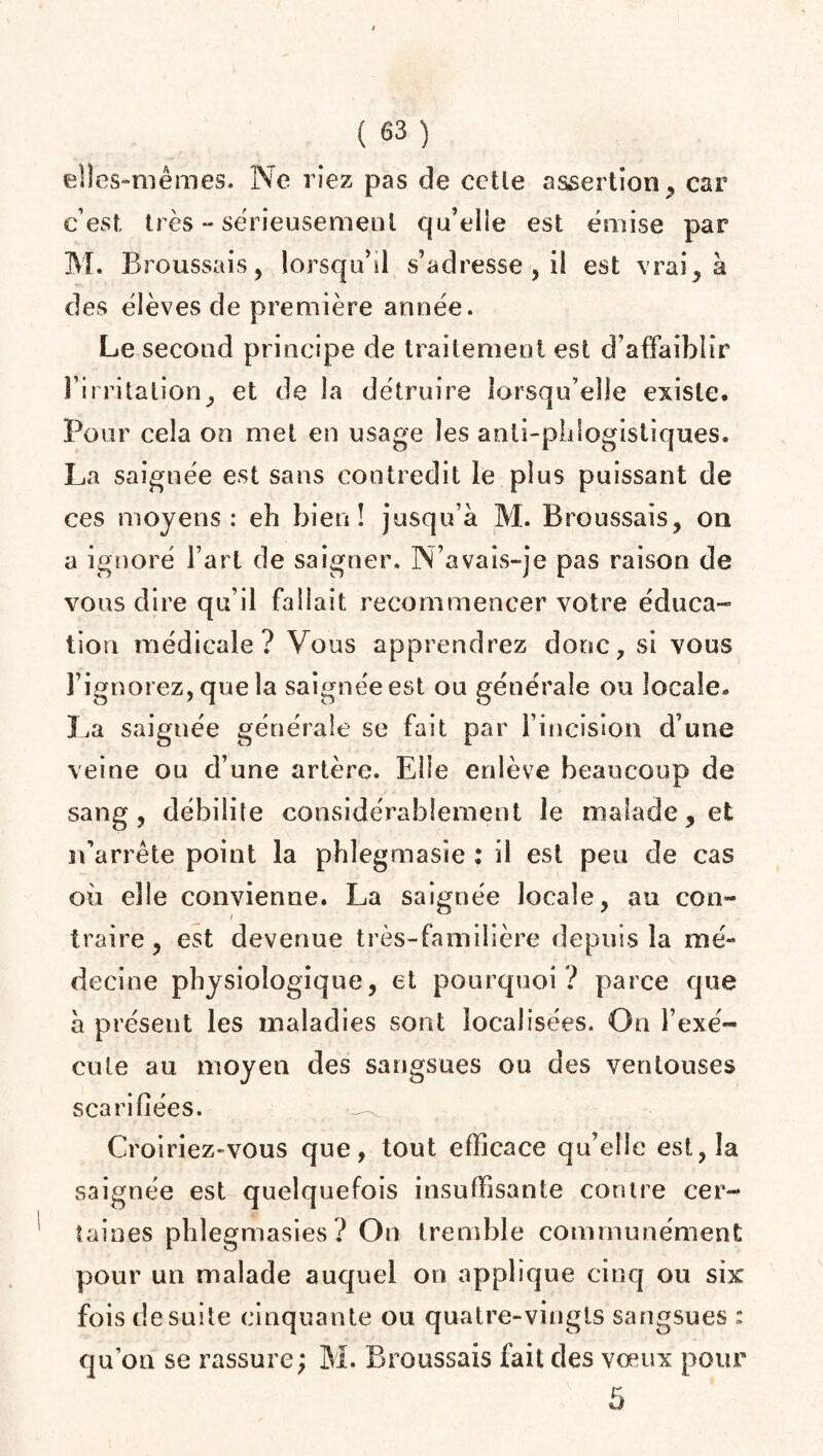 elles-mêmes. Ne riez pas de cette assertion, car c’est, très -- sérieusement qu’elie est émise par M. Broussais, lorsqu’il s’adresse , il est vrai, à des élèves de première année. Le second principe de traitement est d’affaiblir l’irritation, et de la détruire lorsqu’elle existe. Pour cela on met en usage les anli-phlogistiques. La saignée est sans contredit le plus puissant de ces moyens : eh bien! jusqu’à M. Broussais, on a ignoré l’art de saigner. N’avais-je pas raison de vous dire qu’il fallait recommencer votre éduca¬ tion médicale? Vous apprendrez donc, si vous l’ignorez, que la saignée est ou générale ou locale. La saignée générale se fait par l’incision d’une veine ou d’une artère. Elle enlève beaucoup de sang, débilite considérablement le malade, et n’arrête point la phlegmasie : il est peu de cas où elle convienne. La saignée locale, au con¬ traire, est devenue très-familière depuis la mé¬ decine physiologique, et pourquoi ? parce que à présent les maladies sont localisées. On l’exé¬ cute au moyen des sangsues ou des ventouses scarifiées. Croiriez-vous que, tout efficace qu’elle est, la saignée est quelquefois insuffisante contre cer¬ taines phlegmasies ? On tremble communément pour un malade auquel on applique cinq ou six fois de suite cinquante ou quatre-vingts sangsues : qu’on se rassure; M. Broussais fait des vœux pour