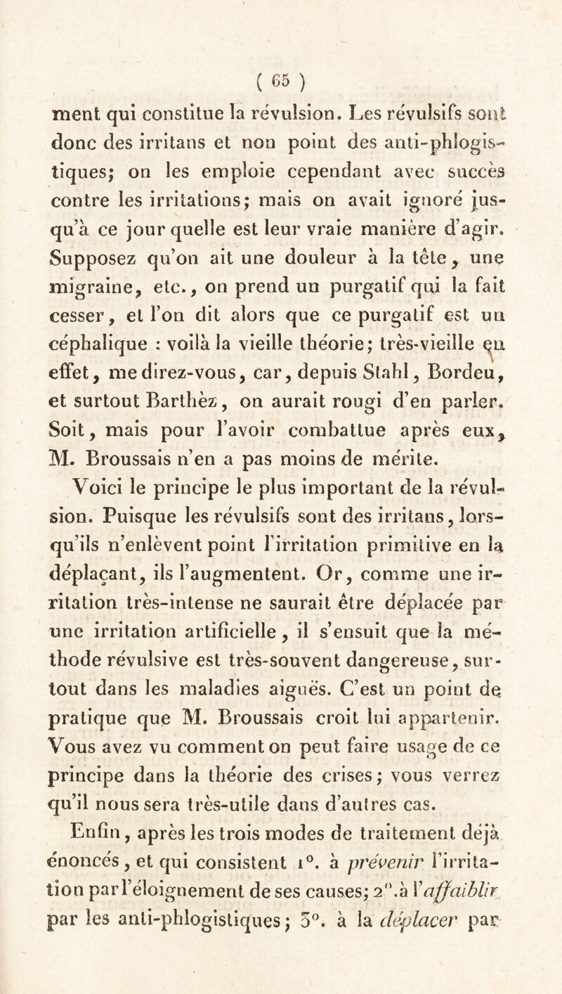 ment qui constitue la révulsion. Les révulsifs sont donc des irritans et non point des a mi-ph logis¬ tiques; on les emploie cependant avec succès contre les irritations; mais on avait ignoré jus¬ qu’à ce jour quelle est leur vraie manière d’agir. Supposez qu’on ait une douleur à la tête, une migraine, etc., on prend un purgatif qui la fait cesser, et l’on dit alors que ce purgatif est un céphalique : voilà la vieille théorie; très-vieille eu effet, me direz-vous, car, depuis Stahl, Bordeu, et surtout Barthez, on aurait rougi d’en parler. Soit, mais pour l’avoir combattue après eux^ M. Broussais n’en a pas moins de mérite. Voici le principe le plus important de la révul¬ sion. Puisque les révulsifs sont des irritans, lors¬ qu’ils n’enlèvent point l'irritation primitive en la déplaçant, ils l’augmentent. Or, comme une ir¬ ritation très-intense ne saurait être déplacée par une irritation artificielle, il s’ensuit que la mé¬ thode révulsive est très-souvent dangereuse, sur¬ tout dans les maladies aiguës. C’est un point dq pratique que M. Broussais croit lui appartenir. Vous avez vu comment on peut faire usage de ce principe dans la théorie des crises ; vous verrez qu’il nous sera très-utile dans d’aulres cas. Enfin, après les trois modes de traitement déjà énoncés, et qui consistent i°. à prévenir l’irrita¬ tion par l’éloignement de ses causes; 2°.à Y affaiblir par les anli-phlogistiques ; 5°. à la déplacer par