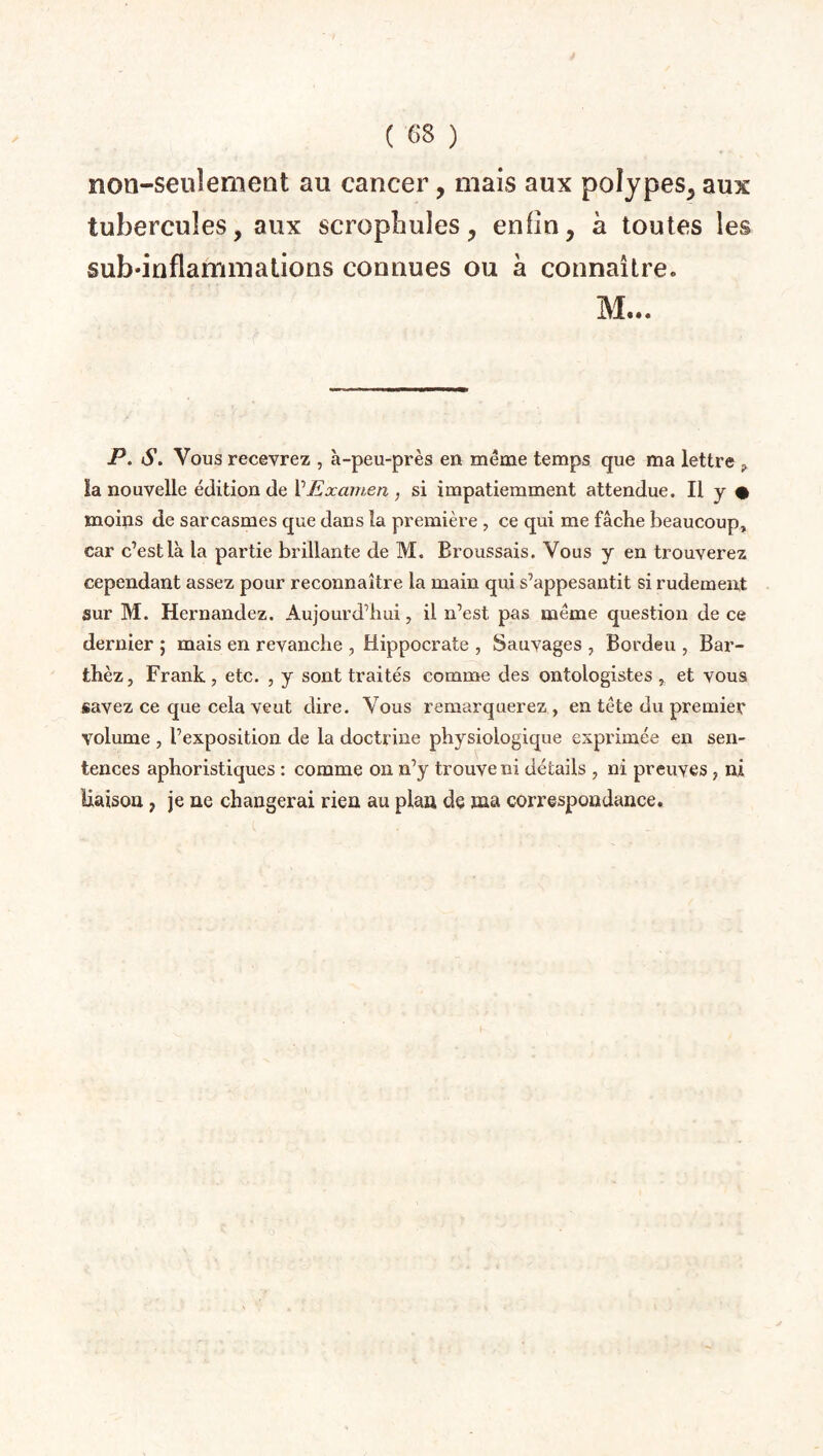 non-seulement au cancer, mais aux polypes, aux tubercules, aux scropîiules, enfin, à toutes les sub’inflammations connues ou à connaître. M... P. S. Vous recevrez , à-peu-près en même temps que ma lettre ? la nouvelle édition de l’Examen , si impatiemment attendue. Il y # moins de sarcasmes que dans la première , ce qui me fâche beaucoup, car c’est là la partie brillante de M. Broussais. Vous y en trouverez cependant assez pour reconnaître la main qui s’appesantit si rudement sur M. Hernandez. Aujourd’hui, il n’est pas même question de ce dernier ; mais en revanche , Hippocrate , Sauvages , Bordeu , Bar- thèz, Frank, etc. , y sont traités comme des ontologistes , et vous savez ce que cela veut dire. Vous remarquerez , en tête du premier volume , l’exposition de la doctrine physiologique exprimée en sen¬ tences aphoristiques : comme on n’y trouve ni détails , ni preuves , ni liaison 7 je ne changerai rien au plan de ma correspondance.