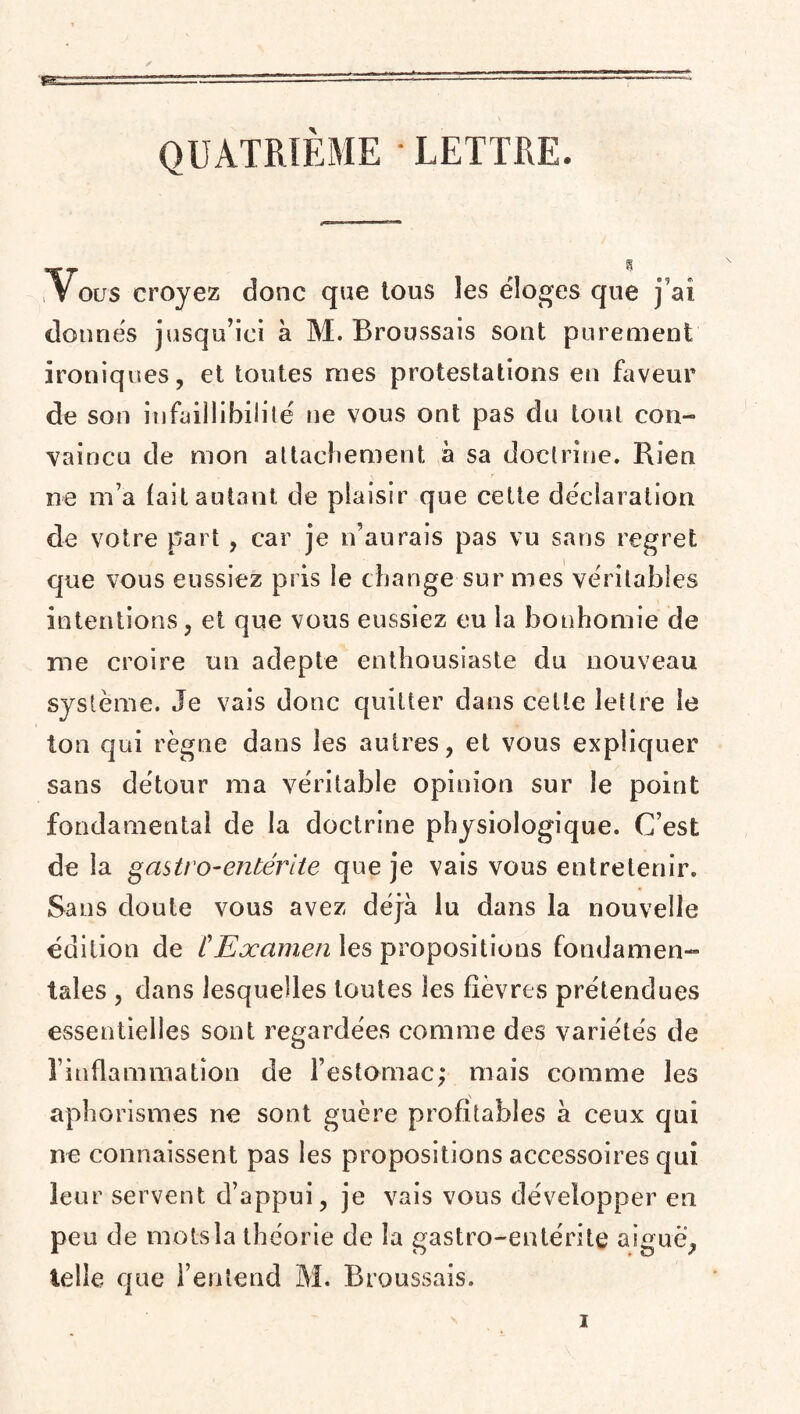 QUATRIÈME ■ LETTRE. Vous croyez donc que tous les éloges que j’ai donnés jusqu’ici à M. Broussais sont purement ironiques, et toutes mes protestations en faveur de son infaillibilité ne vous ont pas du tout con¬ vaincu de mon attachement à sa doctrine. Rien ne m a fait autant de plaisir que cette déclaration de votre part , car je n’aurais pas vu sans regret que vous eussiez pris le change sur mes véritables intentions, et que vous eussiez eu la bonhomie de me croire un adepte enthousiaste du nouveau système. Je vais donc quitter dans cette lettre le ton qui règne dans les autres, et vous expliquer sans détour ma véritable opinion sur le point fondamental de la doctrine physiologique. C’est de la gastro-entérite que je vais vous entretenir. Sans doute vous avez déjà lu dans la nouvelle édition de ï Examen les propositions fondamen¬ tales , dans lesquelles toutes les fièvres prétendues essentielles sont regardées comme des variétés de rinflammatîon de l’estomac; mais comme les aphorismes ne sont guère profitables à ceux qui ne connaissent pas les propositions accessoires qui leur servent d’appui, je vais vous développer en peu de mot-sla théorie de la gastro-entérite aigue, telle que l’entend M. Broussais.